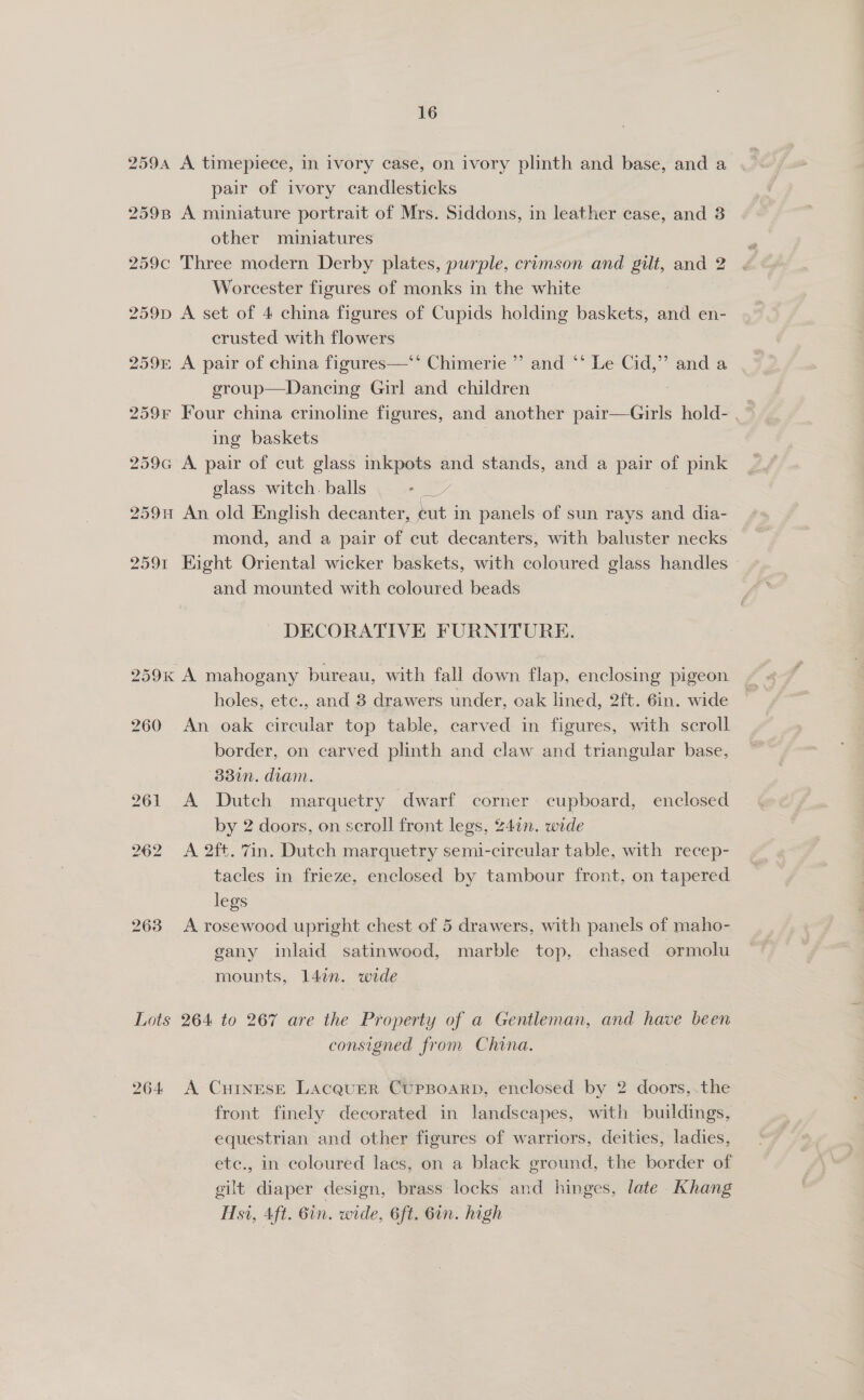 2594 A timepiece, in ivory case, on ivory plinth and base, and a pair of ivory candlesticks 259B A miniature portrait of Mrs. Siddons, in leather case, and 8 other miniatures 259c Three modern Derby plates, purple, crimson and gilt, and 2 Worcester figures of monks in the white 259p A set of 4 china figures of Cupids holding baskets, and en- crusted with flowers 259E A pair of china figures—*‘ Chimerie ”’ and ** Le Cid,” and a group—Dancing Girl and children , 259F Four china crinoline figures, and another pair—Girls hold- ing baskets 7 259cG A pair of cut glass inkpots and stands, and a pair of pink glass witch. balls we 259 An old English decanter, eut in panels of sun rays and dia- mond, and a pair of cut decanters, with baluster necks 2591 Hight Oriental wicker baskets, with coloured glass handles and mounted with coloured beads DECORATIVE FURNITURE. 259% A mahogany bureau, with fall down flap, enclosing pigeon holes, ete., and 8 drawers under, oak lined, 2ft. 6in. wide 260 An oak circular top table, carved in figures, with scroll border, on carved plinth and claw and triangular base, 33in. diam. 261 A Dutch marquetry dwarf corner cupboard, enclosed by 2 doors, on scroll front legs, 24in. wide 262 &lt;A 2ft. 7in. Dutch marquetry semi-circular table, with recep- tacles in frieze, enclosed by tambour front, on tapered legs 263 A rosewood upright chest of 5 drawers, with panels of maho- gany inlaid satinwood, marble top, chased ormolu mounts, 147n. wide Lots 264 to 267 are the Property of a Gentleman, and have been consigned from China. 264 &lt;A CuInEsE Lacquer CUPBOARD, enclosed by 2 doors,.the front finely decorated in landscapes, with buildings, equestrian and other figures of warriors, deities, ladies, etc., in coloured lacs, on a black ground, the border of gilt diaper design, brass locks and hinges, late Khang Hsi, Aft. 6in. wide, 6ft. Gin. high