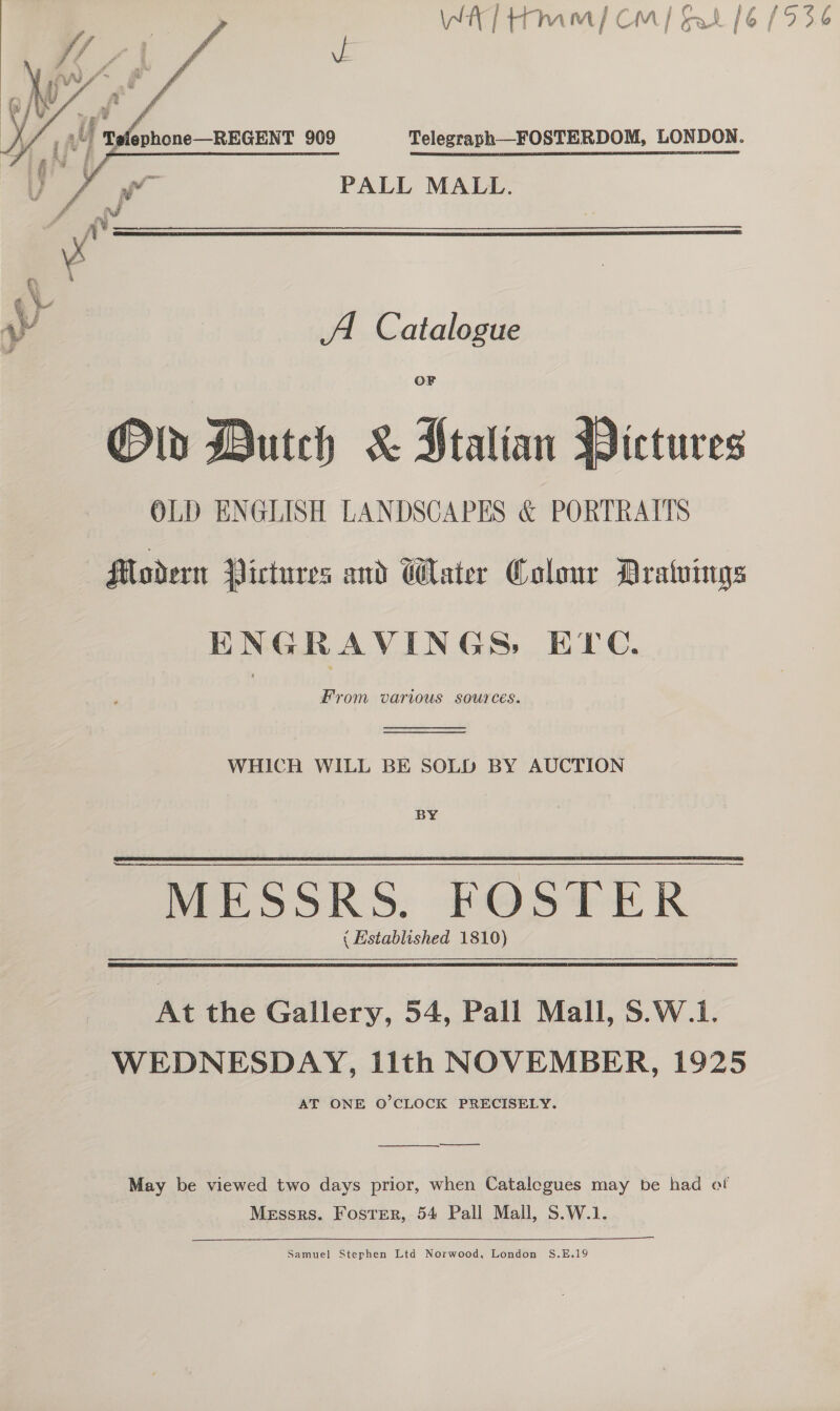 Wt | tT iv / CM | a! / 6 / 536   F Telegraph—FOSTERDOM, LONDON. Fiat Uf ; vig: PALL MALL. vs t ‘ ay | A. Catalogue OF  Dutch &amp; Stalian Pictures OLD ENGLISH LANDSCAPES &amp; PORTRAITS Modern Pictures and Water Colour Dratwings ENGRAVINGS, EPC. From various sources.   WHICH WILL BE SOLD BY AUCTION BY  MESSRS. FOSTER ( Established 1810) At the Gallery, 54, Pall Mall, S.W.1. WEDNESDAY, 11th NOVEMBER, 1925 AT ONE O'CLOCK PRECISELY. ——— ———— ————— May be viewed two days prior, when Catalcgues may be had of Messrs. Foster, 54 Pall Mall, S.W.1. Samuel Stephen Ltd Norwood, London S.E,19