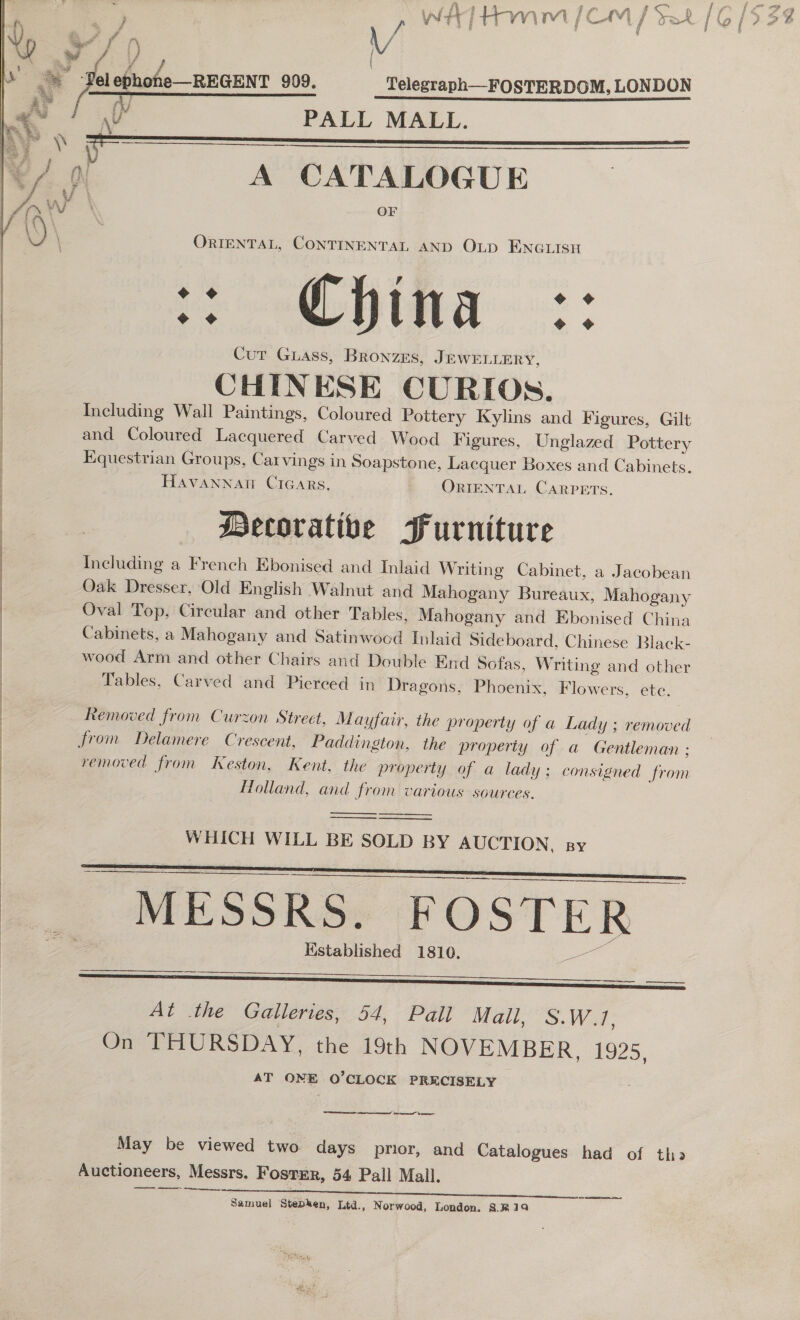 £ We    ae f § a v4 f rn \/ 7s ephohe—REGENT 909. Telegraph—FOSTERDOM, LONDON a PALL MALL. we \\ : = massa yn A CATALOGUE tf wy OF ORIENTAL, CONTINENTAL AND OLD ENGLISH Oe Te eee Curt Guass, BRonzEs, JEWELLERY, | CHINESE CURIOs. | Including Wall Paintings, Coloured Pottery Kylins and Figures, Gilt and Coloured Lacquered Carved Wood Figures, Unglazed Pottery Equestrian Groups, Carvings in Soapstone, Lacquer Boxes and Cabinets. HAVANNAH Cicars, ORIENTAL Carpets. Decorative Furniture : Including a French Ebonised and Inlaid Writing Cabinet, a Jacobean | Oak Dresser, Old English Walnut and Mahogany Bureaux, Mahogany | Oval Top, Circular and other Tables, Mahogany and Ebonised China | Cabinets, a Mahogany and Satinwocd Inlaid Sideboard, Chinese Black- wood Arm and other Chairs and Double End Sofas, Writing and other | Tables, Carved and Pierced in Dragons, Phoenix, Flowers, ete.  Se ee : Removed from Curzon Street, Mayfair, the property of a Lady ; removed from Delamere Crescent, Paddington, the property of a Gentleman ; removed from Keston, Kent, the property of a lady; consigned from Holland, and from various sources. ) | . | | ——_____.    WHICH WILL BE SOLD BY AUCTION, sy    MESSRS. FOSTER © Hstablished 1810.   —_———  At the Galleries, 54, Pall Mall, S.W.1, On THURSDAY, the 19th NOVEMBER, £925, AT ONE O’CLOCK PRECISELY Nem smn Ie mma May be viewed two days prior, and Catalogues had of tho Auctioneers, Messrs. Fosrmr, 54 Pall Mall. ne in en Samuel Stepken, Ltd., Norwood, London. 8.814