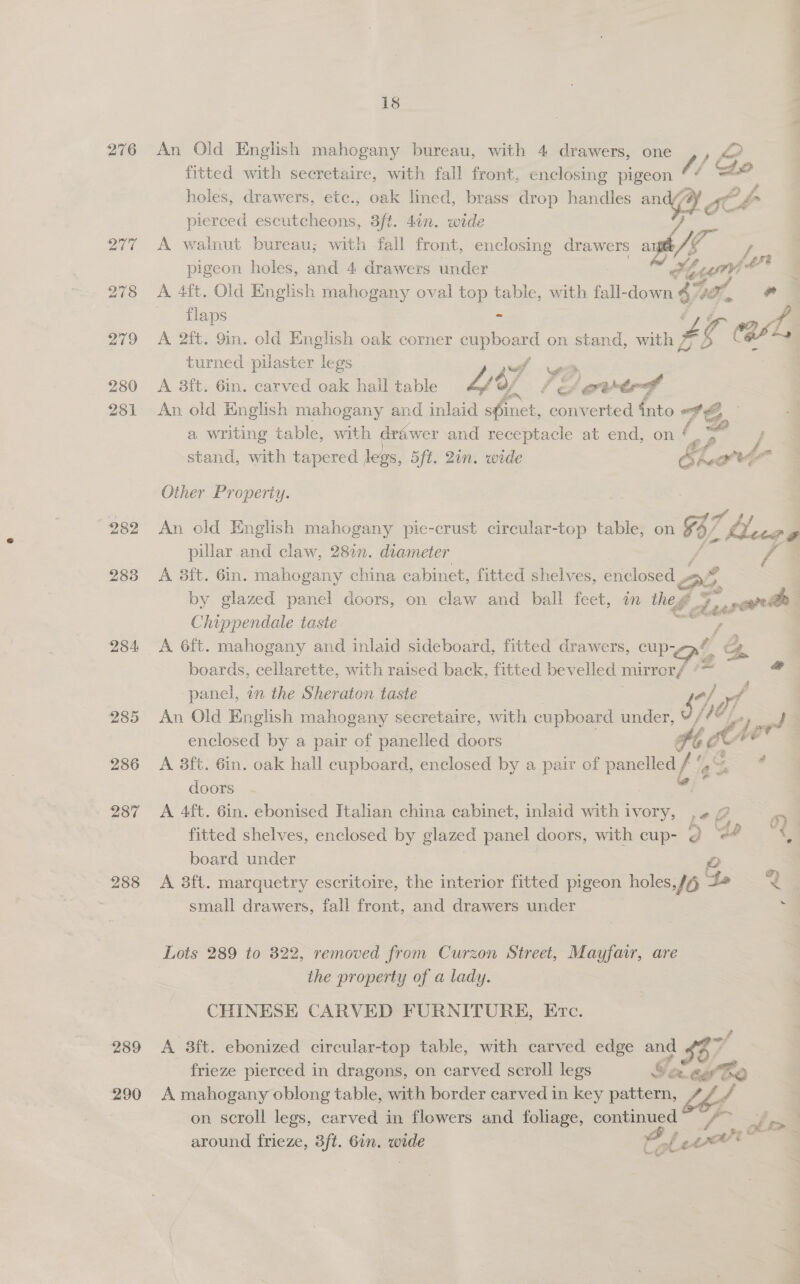 276 An Old English mahogany bureau, with 4 drawers, one ,, &lt;2? fitted with secretaire, with fall front, enclosing ke 4 / he holes, drawers, etc., oak lined, brass drop handles an ? fo pierced escutcheons, 3ft. 4in. wide : 277 =A walnut bureau; with fall front, enclosing drawers ay by pigeon holes, and 4 drawers under Se 278 &lt;A 4ft. Old English mahogany oval top table, with fall-down 47 if, oe | flaps = Ly 279 &lt;A 2ft. 9in. old English oak corner ae on stand, with Z a CAA turned pilaster legs | 280 A 38ft. 6in. carved oak hail table Lb) of # Pe ewtrf 281 An old English mahogany and inlaid shinct, converted into wh) a writing table, with dre wer and receptacle at end, on stand, with tapered legs, Sft. 2in. wide ELot- f Other Property. 282 An old English mahogany pie-crust circular-top table, on 8 b) Ll cca Pe | pillar and claw, 28in. diameter 6 283 A 3ft. 6in. mahogany china cabinet, fitted shelves, enclosed Be *4 by glazed panel doors, on claw and ball feet, in the ge deren te Chippendale taste | 284 A 6ft. mahogany and inlaid sideboard, fitted drawers, cup- of i &amp; boards, cellarette, with raised back, fitted bevelled mirrer/ *~ &lt;= panel, in the Sheraton taste ; of oy 285 An Old English mahogany secretaire, with cupboard under, JY ( v7, et enclosed by a pair of panelled doors Hb she 5 286 A 8ft. 6in. oak hall cupboard, enclosed by a pair of pancloy f° ass . doors | 287 &lt;A 4ft. 6in. ebonised Italian ae cabinet, inlaid with ivory, Le 2 « fitted shelves, enclosed by glazed panel doors, with cup- ¢ ‘ee “3 board under 288 A 3ft. marquetry escritoire, the interior fitted pigeon holes, /§ Ge 2 small drawers, fall front, and drawers under ‘= Lots 289 to 322, removed from Curzon Street, Mayfair, are the property of a lady. CHINESE CARVED FURNITURE, Etc. 289 &lt;A 8ft. ebonized circular-top table, with carved edge and 1 $87 frieze pierced in dragons, on carved scroll legs Seago 290 A mahogany oblong table, with border carved in key pattern, Leg. on scroll legs, carved in flowers and foliage, continued toe around frieze, 3ft. Gin. wide Cale i =
