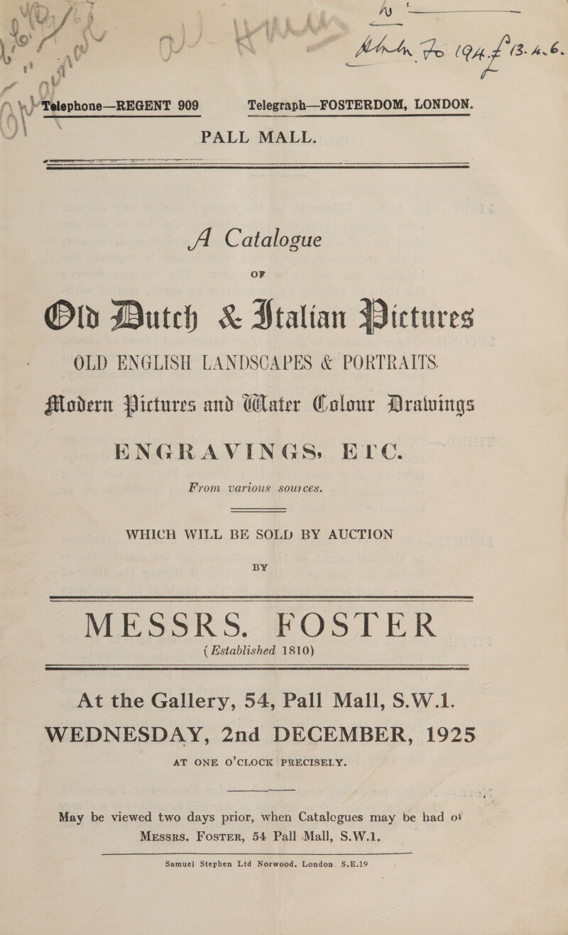 $ ne oe ee Ly | hs d rafians Telegraph—FOSTERDOM, LONDON. PALL MALL. LS en    A Catalogue OF Dutch &amp; Jtalian 3   sictures Modern Pictures and Water Colour Dratuings ENGRAVINGS, ETC. From various sources.   WHICH WILL BE SOLD BY AUCTION BY At the Gallery, 54, Pall Mall, S.W.1i. WEDNESDAY, 2nd DECEMBER, 1925 AT ONE O’CLOCK PRECISELY. ee _— en May be viewed two days prior, when Catalegues may be had ot Messrs. Foster, 54 Pall Mall, S.W.1. Samuel Stephen Ltd Norwood, London. S.E.19