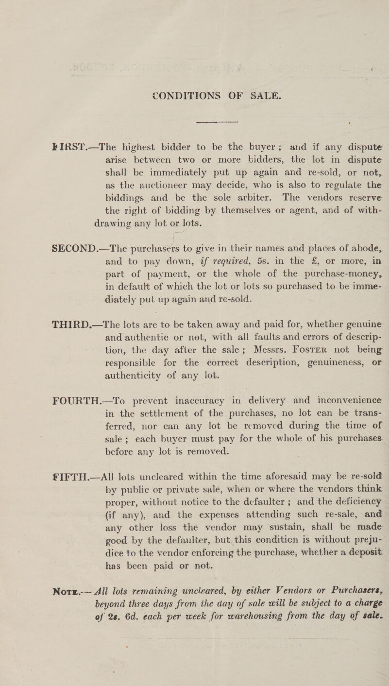 CONDITIONS OF SALE. ee ’ KIRST.—The highest bidder to be the buyer; and if any dispute arise between two or more bidders, the lot in dispute shall be immediately put up again and re-sold, or not, as the auctioneer may decide, who is also to regulate the biddings and be the sole arbiter. The vendors reserve the right of bidding by themselves or agent, and of with- drawing any lot or lots. SECOND.—The purchasers to give in their names and places of abode, and to pay down, if required, 5s. in the £, or more, in part of payment, or the whole of the purchase-money, in default of which the lot or lots so purchased to be imme- diately put up again and re-sold. THIRD.—The lots are to be taken away and paid for, whether genuine and authentic or not, with all faults and errors of descrip- tion, the day after the sale; Messrs. Foster not being responsible for the correct description, genuineness, or authenticity of any lot. FOURTH.—To prevent inaccuracy in delivery and mconvenience in the settlement of the purchases, no lot can be trans- ferred, nor can any lot be removed during the time of sale ; each buyer must pay for the whole of his purchases. before any lot is removed. fIFTH.—AIll lots uncleared within the time aforesaid may be re-sold by public or private sale, when or where the vendors think proper, without notice to the defaulter ; and the deficiency (if any), and the expenses attending such re-sale, and any other loss the vendor may sustain, shall be made good by the defaulter, but. this conditicn is without preju- dice to the vendor enforcing the purchase, whether a deposit. has been paid or not. Nore.-— All lots remaining uncleared, by either Vendors or Purchasers, beyond three days from the day of sale will be subject to a charge of 28. 6d. each per week for warehousing from the day of sale.