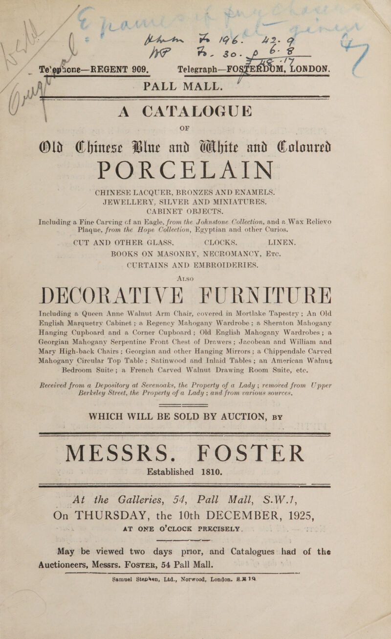    Aj PALL MALL. IVY | A CATALOGUE OF Olds Chinese Blue and CMbite and Coloured PORCELAIN ~- CHINESE LACQUER, BRONZES AND ENAMELS. JEWELLERY, SILVER AND MINIATURES. CABINET OBJECTS. Including a Fine Carving cf an Eagle, from the. Johnstone. Collection, and a,.Wax Relievo Plaque, from the Hope Collection, Egyptian and other Curios, - CUT AND OTHER GLASS. CLOCKS. LINEN. BOOKS ON MASONRY, NECROMANCY, Evtc, CURTAINS AND EMBROIDERIES. ALso DECORATIVE FURNITURE Including a Queen Anne Walnut Arm Chair, covered in Mortlake Tapestry ; An Old English Marquetry Cabinet ; a Regency Mahogany Wardrobe; a Sheraton Mahogany Hanging Cupboard and a Corner Cupboard; Old English Mahogany Wardrobes; a Georgian Mahogany Serpentine Front Chest of Drawers; Jacobean and William and Mary High-back Chairs; Georgian and other Hanging Mirrors ; a Chippendale Carved Mahogany Circular Top Table; Satinwood and Inlaid Tables; an American Walnut Bedroom Suite; a French Carved Walnut Drawing Room Suite, ete. Received from a Depository at Sevenoaks, the Property of a Lady ; removed from Upper Berkeley Street, the Property of a Lady ; and from various sources,     WHICH WILL BE SOLD BY ets agi BY MESSRS. FOSTER Established 1810.   ‘At the Galleries, 54, Pall Mall, S.W.1, On THURSDAY, the 10th DECEMBER, 1925, AT ONE O’CLOCK PRECISELY, May be viewed two days prior, anid es had of the Auctioneers, Messrs. Foster, 54 Pall Mall.  Samuel Stepken, Ltd., Norwood, London. 8.4% 179%.