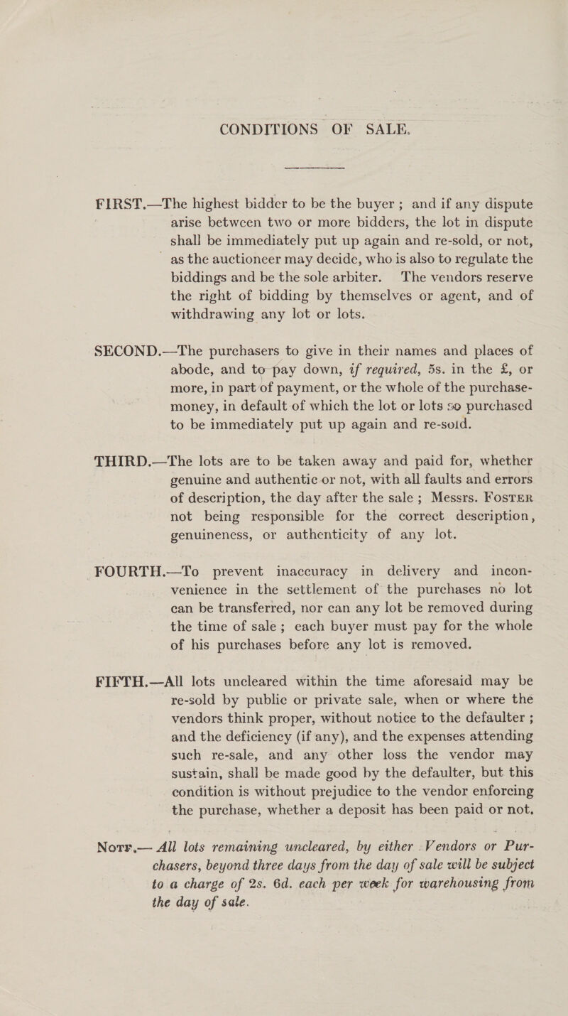 CONDITIONS OF SALE. an FIRST.—The highest bidder to be the buyer ; and if any dispute arise between two or more bidders, the lot in dispute shall be immediately put up again and re-sold, or not, as the auctioneer may decide, who is also to regulate the biddings and be the sole arbiter. The vendors reserve the right of bidding by themselves or agent, and of withdrawing any lot or lots. SECOND.—The purchasers to give in their names and places of abode, and to-pay down, tf required, 5s. in the £, or more, 1p part of payment, or the whole of the purchase- money, in default of which the lot or lots so purchased to be immediately put up again and re-soid. THIRD.—The lots are to be taken away and paid for, whether genuine and authentic or not, with all faults and errors of description, the day after the sale ; Messrs. FosTer not being responsible for the correct description, genuineness, or authenticity of any lot. FOURTH.—To prevent inaccuracy in delivery and _ incon- venience in the settlement of the purchases no lot can be transferred, nor can any lot be removed during the time of sale; each buyer must pay for the whole of his purchases before any lot is removed. FIFTH.—All lots uncleared within the time aforesaid may be ~re-sold by public or private sale, when or where the vendors think proper, without notice to the defaulter ; and the deficiency (if any), and the expenses attending such re-sale, and any other loss the vendor may sustain, shall be made good by the defaulter, but this condition is without prejudice to the vendor enforcing the purchase, whether a deposit has been paid or not, Notr.— All lots remaining uncleared, by either .Vendors or Pur- chasers, beyond three days from the day of sale will be subject to a charge of 2s. 6d. each per week for warehousing from the day of sale.