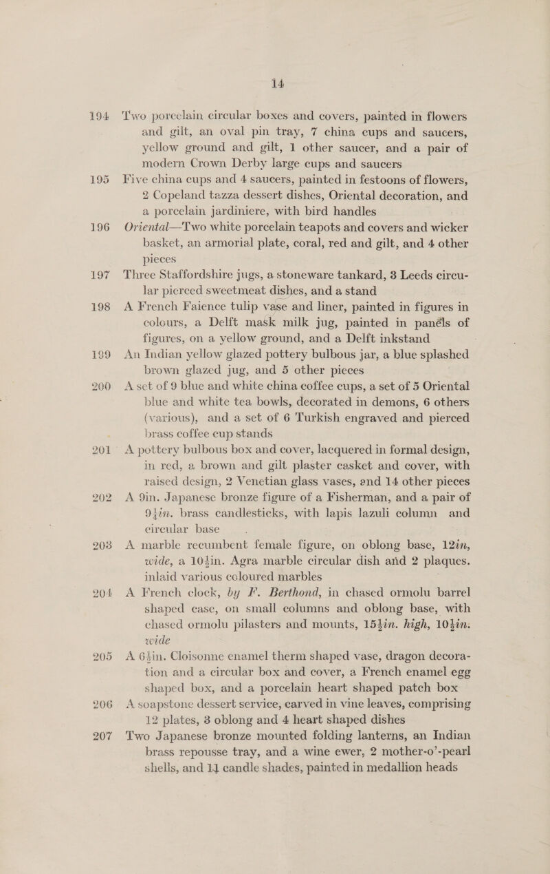 194 196 Hee 202 203 204 205 14 Two porcelain circular boxes and covers, painted in flowers and gilt, an oval pin tray, 7 china cups and saucers, yellow ground and gilt, 1 other saucer, and a pair of modern Crown Derby large cups and saucers Five china cups and 4 saucers, painted in festoons of flowers, 2 Copeland tazza dessert dishes, Oriental decoration, and a porcelain jardiniere, with bird handles Oriental—-Two white porcelain teapots and covers and wicker basket, an armorial plate, coral, red and gilt, and 4 other pieces Three Staffordshire jugs, a stoneware tankard, 3 Leeds circu- lar pierced sweetmeat dishes, and a stand A French Faience tulip vase and liner, painted in Pare in colours, a Delft mask milk jug, painted in panéls of figures, on a yellow ground, and a Delft inkstand . An Indian yellow glazed pottery bulbous jar, a blue splashed brown glazed jug, and 5 other pieces A set of 9 blue and white china coffee cups, a set of 5 Oriental blue and white tea bowls, decorated in demons, 6 others (various), and a set of 6 Turkish engraved and pierced brass coffee cup stands A pottery bulbous box and cover, lacquered in formal design, in red, a brown and gilt plaster casket and cover, with raised design, 2 Venetian glass vases, end 14 other pieces A 9in. Japanese bronze figure of a Fisherman, and a pair of 91m. brass candlesticks, with lapis lazuli column and circular base : A marble recumbent female figure, on oblong base, 12in, wide, a 104in. Agra marble circular dish and 2 eos inlaid various coloured marbles A French clock, by I’. Berthond, in chased ormolu barrel shaped case, on small columns and oblong base, with chased ormolu pilasters and mounts, 153in. high, 1040n. wide A Glin. Cloisonne enamel therm shaped vase, dragon decora- tion and a circular box and cover, a French enamel egg shaped box, and a porcelain heart shaped patch box A soapstone dessert service, carved in vine leaves, comprising 12 plates, 3 oblong and 4 heart shaped dishes Two Japanese bronze mounted folding lanterns, an Indian brass repousse tray, and a wine ewer, 2 mother-o’-pearl