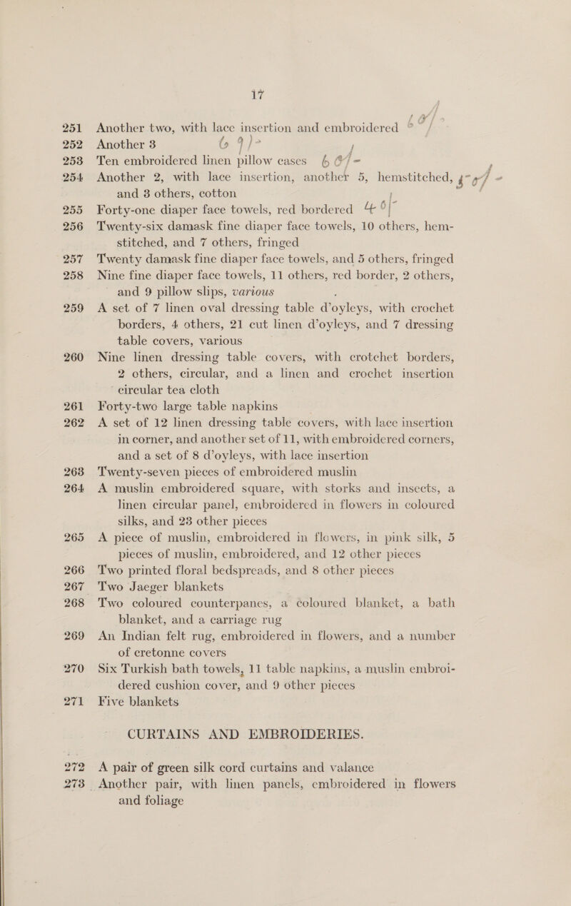 PEELS ad 251 252 253 254 255 256 257 259 260 261 262 263 264 265 Another two, with lace insertion and embroidered °° / f &amp; )o Another 3 @ 4] Ten embroidered linen pillow cases 6 @/ = and 8 others, cotton Forty-one diaper face towels, red bordered 4 6 Twenty-six damask fine diaper face towels, 10 see: hem- stitched, and 7 others, fringed Twenty damask fine diaper face towels, and 5 others, fringed Nine fine diaper face towels, 11 others, red border, 2 others, and 9 pillow slips, various A set of 7 linen oval dressing table Povey, with crochet borders, 4 others, 21 cut linen Voyleys, and 7 dressing table covers, various Nine linen dressing table covers, with crotchet borders, 2 others, circular, and a linen and crochet insertion circular tea cloth Forty-two large table napkins A set of 12 linen dressing table covers, with lace insertion in corner, and another set of 11, with embroidered corners, and a set of 8 d’oyleys, with lace insertion Twenty-seven pieces of embroidered muslin A muslin embroidered square, with storks and insects, a linen circular panel, embroidered in flowers in coloured silks, and 23 other pieces A piece of muslin, embroidered in flowers, in pink silk, 5 pieces of muslin, embroidered, and 12 other pieces Two printed floral bedspreads, and 8 other pieces Two coloured counterpanes, a coloured blanket, a bath blanket, and a carriage rug An Indian felt rug, embroidered in flowers, and a number of cretonne covers Six Turkish bath towels, 11 table napkins, a muslin embrotl- dered cushion cover, and 9 other pieces Five blankets CURTAINS AND EMBROIDERIES. A pair of green silk cord curtains and valance and foliage