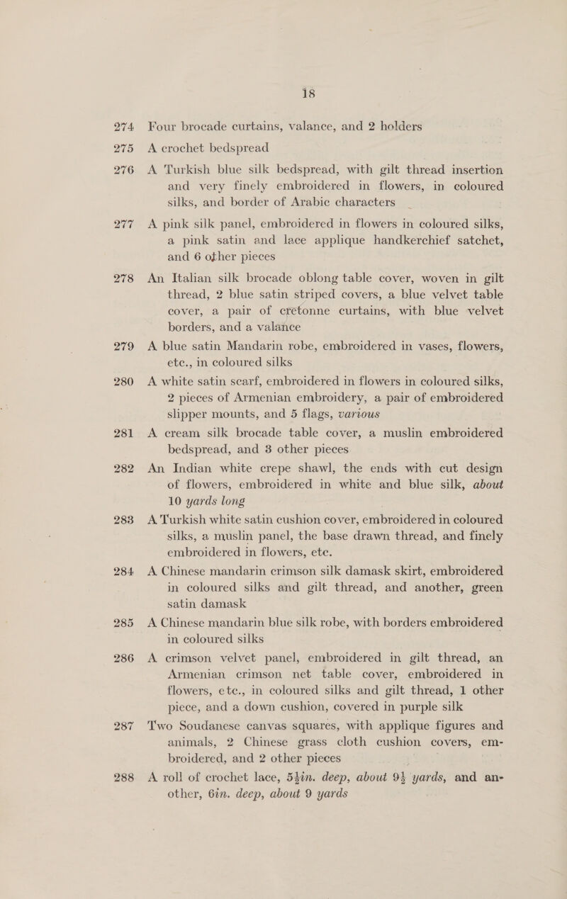 274: 275 276 277 278 279 280 281 282 283 284: 285 286 287 288 18 Four brocade curtains, valance, and 2 holders A crochet bedspread A Turkish blue silk bedspread, with gilt thread insertion and very finely embroidered in flowers, in coloured silks, and border of Arabic characters A pink silk panel, embroidered in flowers in coloured silks, a pink satin and lace applique handkerchief satchet, and 6 other pieces An Italian silk brocade oblong table cover, woven in gilt thread, 2 blue satin striped covers, a blue velvet table cover, a pair of cretonne curtains, with blue velvet borders, and a valance 3 A blue satin Mandarin robe, embroidered in vases, flowers, etc., in coloured silks A white satin searf, embroidered in flowers in coloured silks, 2 pieces of Armenian embroidery, a pair of embroidered slipper mounts, and 5 flags, various A cream silk brocade table cover, a muslin embroidered bedspread, and 3 other pieces An Indian white crepe shawl, the ends with cut design of flowers, embroidered in white and blue silk, about 10 yards long | A Turkish white satin cushion cover, eritbroidieved in coloured silks, a muslin panel, the base drawn thread, and finely embroidered in flowers, ete. A Chinese mandarin crimson silk damask skirt, embroidered in coloured silks and gilt thread, and another, green satin damask A Chinese mandarin blue silk robe, with borders embroidered in coloured silks A crimson velvet panel, embroidered in gilt thread, an Armenian, crimson net table cover, embroidered in flowers, ete., in coloured silks and gilt thread, 1 other piece, and a down cushion, covered in purple silk Two Soudanese canvas squares, with applique figures and animals, 2 Chinese grass cloth cushion covers, em- broidered, and 2 other pieces A. roll of crochet lace, 540n. deep, about OL yards, and ane