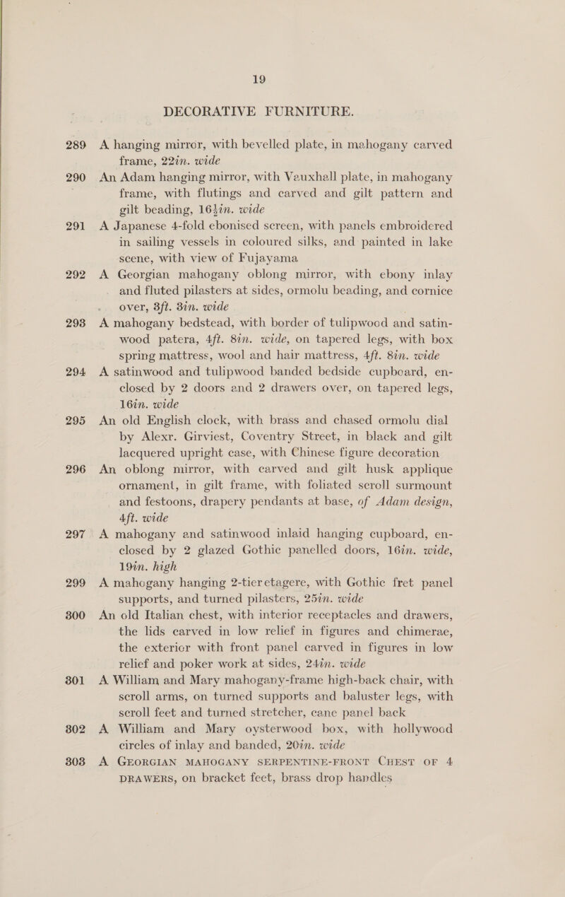  289 290 291 292 293 294 295 296 297 299 300 301 802 303 19 DECORATIVE FURNITURE. A hanging mirror, with bevelled plate, in mahogany carved frame, 22in. wide An Adam hanging mirror, with Vauxhall plate, in mahogany frame, with flutings and carved and gilt pattern and gilt beading, 1637n. wide A Japanese 4-fold ebonised screen, with panels embroidered in sailing vessels in coloured silks, and painted in lake scene, with view of Fujayama A Georgian mahogany oblong mirror, with ebony inlay and fluted pilasters at sides, ormolu beading, and cornice over, 3ft. 3in. wide . A mahogany bedstead, with border of tulipwocd and satin- wood patera, 4ft. 8in. wide, on tapered legs, with box spring mattress, wool and hair mattress, 4ft. 80n. wide A satinwood and tulipwood banded bedside cupbeard, en- closed by 2 doors and 2 drawers over, on tapered legs, 16in. wide An old English clock, with brass and chased ormolu dial by Alexr. Girviest, Coventry Street, in black and gilt lacquered upright case, with Chinese figure decoration An oblong mirror, with carved and gilt husk applique ornament, in gilt frame, with foliated seroll surmount and festoons, drapery pendants at base, of Adam design, Aft. wide A mahogany and satinwocd inlaid hanging cupboard, en- closed by 2 glazed Gothic panelled doors, 16in. wide, 19in. high A mahogany hanging 2-tieretagere, with Gothic fret panel supports, and turned pilasters, 257n. wide An old Italian chest, with interior receptacles and drawers, the lids carved in low relief in figures and chimerae, the extericr with front panel carved in figures in low relief and poker work at sides, 24in. wide A William and Mary mahogany-frame high-back chair, with scroll arms, on turned supports and baluster legs, with scroll feet and turned stretcher, cane panel back A William and Mary oysterwood box, with hollywood circles of inlay and banded, 207n. wide A. GEORGIAN MAHOGANY SERPENTINE-FRONT CHEST OF 4 DRAWERS, on bracket feet, brass drop handles