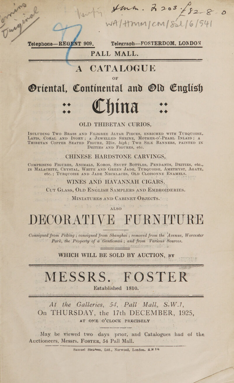  Sy f mf ssi lo [ Ob WA [4+ yy Amt | i mM jf Os     ” Telegraph—FOSTERDOM, LONDON Telephone—REGE T 909, PALL MALL.  @riental, Continental and Old English =o Sina 3: OLD THIBETAN CURIOS, IncLupInG Two Brass AND FILIGREE ALTAR PIECES, ENRICHED WITH TURQUOISE A JEWELLED SHRINE, MotTueErR-0’-PEaru INLAID; A Lapis, CokaL AND Ivory; . high; Two Sttk BANNERS, PAINTED IN bd THIBETAN ae SEATED FIGuRE, 3277. Dar tres AND FIGURES, ete. ‘CHINESE HARDSTONE CARVINGS, CoMPRISING FicurEs, Animas, Koros, SNurr BottLes, PENDANTS IN Sere, CRYSTAL, WHITE AND GREEN JADE, TURQUOISE, AMETHYST, AGATE ; TURQUOISE AND JADE NECKLACES, OLD CLOISONNE, EWAMELs. WINES AND HAVANN NAH. CIGARS. Cur Guass, OLD ENGLISH SAMPLERS AND EMBROIDERIES. ~ Mintatu RES AND Cane OBJECTS.” : +: , DEITIES, etc., ete. ; ALSO DECORATIVE i URN ITURE removed from the “Avenue, Worcester   Consig gned ‘roi Peking : consigned from. Shanghai ; Park, the a of a ‘Gentleman ; oo Ee ag ‘Various Sources.    WHICH WILL BE oP BY AUCTION, S aeeieer Sc MESSRS. FOSTER Established 1810. aie   Be eC aliees 54 | Bail Majl, S.W? On THURSDAY, the 17th DECEMBER, 1925, AT ONE O’CLOCK PRECISELY . May be viewed two i prior, and Gaiaogucs had of the Auctioneers, Messrs. Foster, 54 Pall Mall. Samuel Stepken, Ltd., Norwood, London. S.#@19 =e 