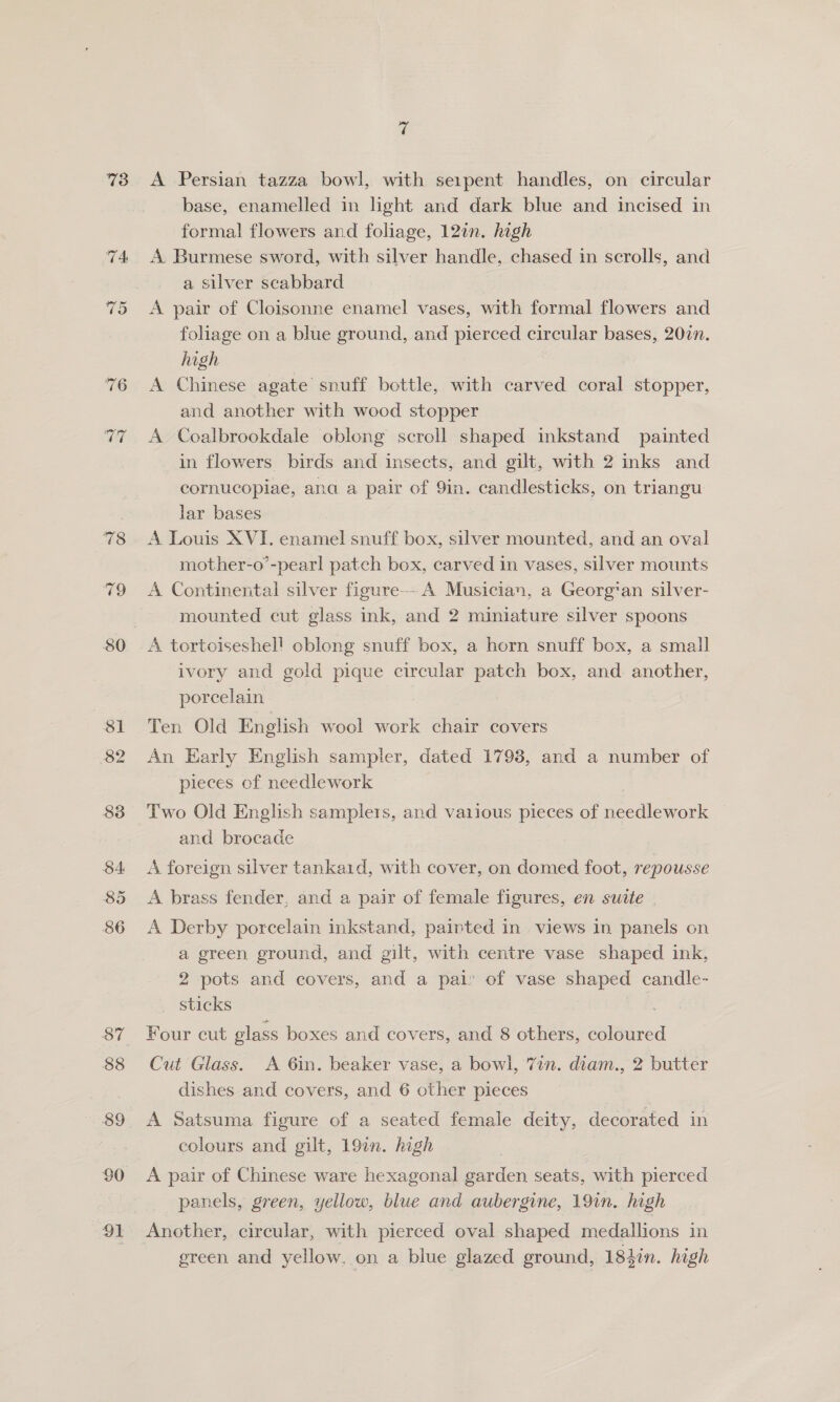73 ~~ =? 80 Sl 82 88 $4: 85 86 88 89 90 91 ie A Persian tazza bowl, with seipent handles, on circular base, enamelled in light and dark blue and incised in formal flowers and foliage, 127n. high A. Burmese sword, with silver handle, chased in scrolls, and a silver scabbard A pair of Cloisonne enamel vases, with formal flowers and foliage on a blue ground, and pierced circular bases, 200n. high A Chinese agate snuff bottle, with carved coral stopper, and another with wood stopper A Coalbrookdale oblong scroll shaped inkstand painted in flowers birds and insects, and gilt, with 2 inks and cornucopiae, ana a pair of 9in. candlesticks, on triangu lar bases A Louis XVI. enamel snuff box, silver mounted, and an oval mother-o’-pear! patch box, carved in vases, silver mounts A Continental silver figure-- A Musician, a Georg’an silver- mounted cut glass ink, and 2 miniature silver spoons A tortoiseshel! oblong snuff box, a horn snuff box, a small ivory and gold pique circular patch box, and. another, porcelain 7 Ten Old English wool work chair covers An Early English sampler, dated 1798, and a number of pieces of needlework Two Old English samplers, and vaiious pieces of needlework and brocade A foreign silver tankaid, with cover, on domed foot, repousse A brass fender, and a pair of female figures, en suate A Derby porcelain inkstand, painted in views in panels on a green ground, and gilt, with centre vase shaped ink, 2 pots and covers, and a pai: of vase shaped candle- sticks 3 Four cut glass boxes and covers, and 8 others, coloured Cut Glass. <A 6in. beaker vase, a bowl, 7in. diam., 2 butter dishes and covers, and 6 other pieces A Satsuma figure of a seated female deity, decorated in colours and gilt, 197n. high | A pair of Chinese ware hexagonal garden seats, with pierced panels, green, yellow, blue and aubergine, 191n. high Another, circular, with pierced oval shaped medallions in green and yellow. on a blue glazed ground, 18}in. high