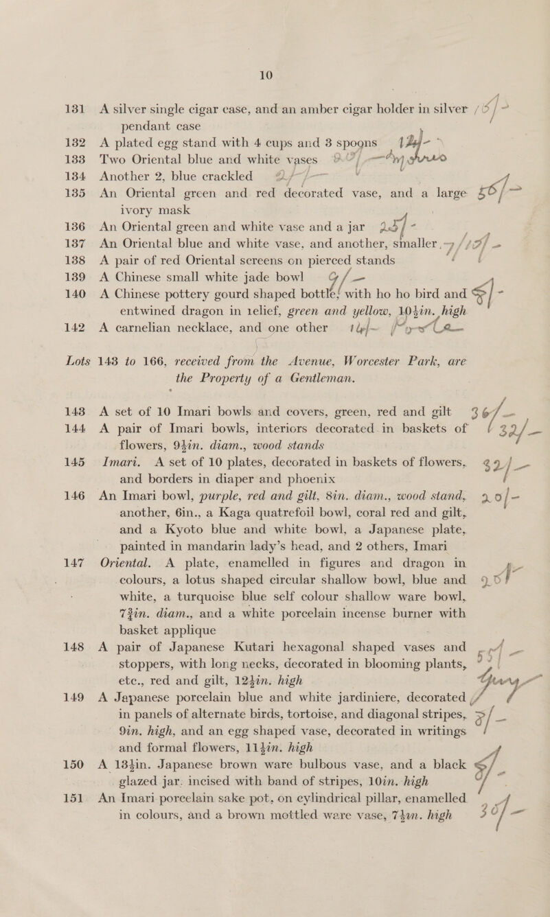 131 132 133 134 135 136 137 138 139 140 142 10 A silver single cigar case, and an amber cigar holder in silver / 5} - pendant case A plated egg stand with 4 cups and 3 i Two Oriental blue and white vases Another 2, blue crackled @/ An Oriental green and. red decorated vase, and a Bye rs 6/ ar  ivory mask An Oriental green and white vase and a jar a5] ‘ } An Oriental blue and white vase, and another, smaller ,~9 //7/ — A pair of red Oriental screens on pierced stands t A Chinese small white jade bowl G/— A Chinese pottery gourd shaped bottle} with ho ho bird and €]- entwined dragon in telief, green and yellow, 103in. . gh A carnelian necklace, and one other — 1 &amp;/~ My Aa =e Li 143 144 145 146 147 148 149 150 151 the Property of a Gentleman. A set of 10 Imari bowls and covers, green, red and gilt 3 t7— A pair of Imari bowls, interiors decorated .in baskets of 3 2/— flowers, 94¢n. diam., wood stands Imari. A set of 10 plates, decorated in baskets of flowers, ¢ 9 / = and borders in diaper and phoenix another, 6in., a Kaga quatrefoil bowl, coral red and gilt, and a Kyoto blue and white bowl, a Japanese plate, painted in mandarin lady’s head, and 2 others, Imari Oriental. A plate, enamelled in figures and dragon in 7 colours, a lotus shaped circular shallow bowl, blue and 9 m4, white, a turquoise blue self colour shallow ware bowl, 73in. diam., and a white porcelain incense burner with basket applique A pair of Japanese Kutari hexagonal shaped vases and gt stoppers, with long necks, decorated in blooming plants, ~ > | etc., red and gilt, 1240n. high ty Ak A Japanese porcelain ae and white jardiniere, decorated ,/ Yi in panels of alternate birds, tortoise, and diagonal stripes, y id i — 9in. high, and an egg shaped vase, decorated in writings and formal flowers, lldin. high a A 134in. Japanese brown ware bulbous vase, and a black G/ _ glazed jar. incised with band of stripes, 10in. high > ae An Imari porcelain sake pot, on cylindrical pillar, enamelled | in colours, and a brown mottled ware vase, 74un. high 3¢ 