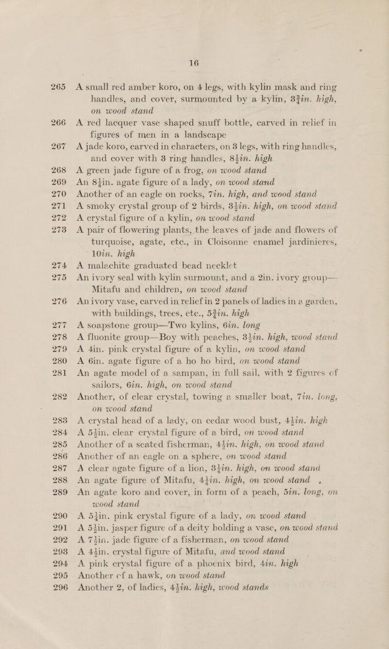 265 A small red amber koro, on 4 legs, with kylin mask and ring handles, and cover, surmounted by a kylin, 33%n. high, on wood stand A. red lacquer vase shaped snuff bottle, carved in relief in figures of men in a landscape A jade koro, carved in characters, on 3 legs, with ring handles, and cover with 3 ring handles, 847n. high A green jade figure of a frog, on wood stand An 8h. agate figure of a lady, on wood stand Another of an eagle on rocks, 7in. high, and wood stand A smoky crystal group of 2 birds, 347n. high, on wood stand A crystal figure of a kylin, on wood stand A. pair of flowering plants, the leaves of jade and flowers of turquoise, agate, etc., in Cloisonne enamel Jardinieres, “10in. high = A malachite graduated bead necklet An ivory seal with kylin surmount, and a 2in. ivory group— Mitafu and children, on wooed stand An ivory vase, carved in relief in 2 panels of ladies in a garden, with buildings, trees, etc., 530n. high A soapstone group—Two kylins, 6in. long A fluonite group—Boy with peaches, 34in. high, wood stand A 4in.. pink crystal figure of a kylin, on wood stand A 6in. agate figure of a ho ho bird, on wood stand An agate model of a sampan, in full sail, with 2 fieures of sailors, 6in. high, on wood stand baba Another, of clear crystal, towing a smaller boat, 7in. long, on wood stand A. crystal head of a lady, on cedar wood bust, 447n. high A 54in. clear crystal figure of a bird, on wood stand Another of a seated fisherman, 457n. high, on wood stand Another of an eagle on a sphere, on wood stand A clear agate figure of a lion, 34in. high, on wood stand An agate figure of Mitafu, 447. high, on wood stand . An agate koro and cover, in form of a peach, 5in. long, on wood stand A. 54in. pink crystal figure of a lady, on wood stand A. 54in. jasper figure of a deity bolding a vase, on wood stand A 7tin. jade figure cf a fisherman, on wood stand A 4din. crystal figure of Mitafu, and wood stand A pink crystal figure of a phoenix bird, 4in. high Another cf a hawk, on wood stand Another 2, of ladies, 44on. high, wood stands