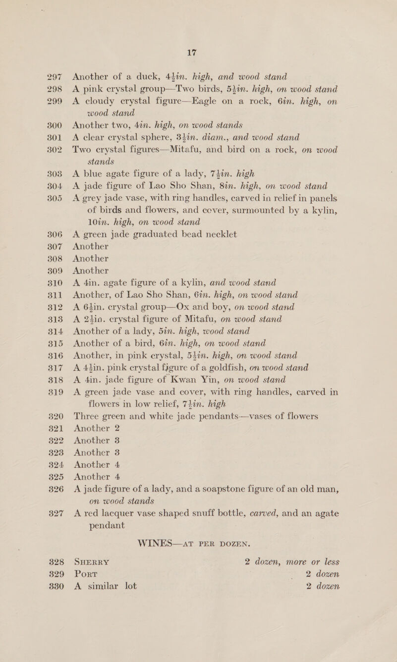 329 17 Another of a duck, 44in. high, and wood stand A pink erystal group—Two birds, 5}in. high, on wood stand A cloudy crystal figure—Eagle on a rock, 6in. high, on wood stand Another two, 4¢n. high, on wood stands A clear crystal sphere, 34in. diam., and wood stand Two crystal figures—Mitafu, and bird on a rock, on wood stands A blue agate figure of a lady, 74in. high A jade figure of Lao Sho Shan, 8in. high, on wood stand A grey jade vase, with ring handles, carved in relief in panels of birds and flowers, and cover, surmounted by a kylin, 10in. high, on wood stand A green jade graduated bead necklet Another Another Another A 4in. agate figure of a kylin, and wood stand Another, of Lao Sho Shan, 67n. high, on wood stand A 6hin. crystal group—Ox and boy, on wood stand A. 2410. crystal figure of Mitafu, on wood stand Another of a lady, 5in. high, wood stand Another of a bird, 6in. high, on wood stand Another, in pink erystal, 54in. high, on wood stand A 4iin. pink crystal figure of a goldfish, on wood stand A Ain. jade figure of Kwan Yin, on wood stand A. green jade vase and cover, with ring handles, carved in flowers in low relief, 7Lin. high Three green and white jade pendants—vases of flowers Another 2 Another 3 Another 3 Another 4 Another 4 A jade figure of a lady, and a soapstone figure of an old man, on wood stands A red lacquer vase shaped snuff bottle, carved, and an agate pendant WINES—atT PER DOZEN. SHERRY 2 dozen, more or less Port + 2 dozen