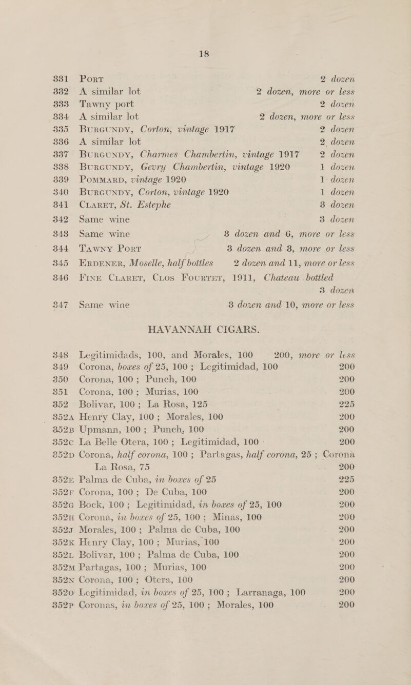 331 Port 2 dozen 332 A. similar lot 2 dozen, more or less 333 Tawny port 2 dozen 334 <A similar lot 2 dozen, more or less 335 Burcunpy, Corton, vintage 1917 2 dozen 336 <A similar lot 2 dozen 337 Burcunpy, Charmes Chambertin, cintage 1917 2 dozen 338 Burcunpy, Gevry Chambertin, vintage 1920 1 dozen 339 PomMarRD, vintage 1920 1: dozen 340 Bureunpy, Corton, vintage 1920 1 dozen 341 CLARET, St. Estephe 3 dozen 342 Same wine 3 dozen 343 Same wine __» 8 dozen and 6, more or less 344 Tawny Port 6) 3 dozen and 3, more or less 345 ERDENER, Moselle, half bottles 2 dozen and 11, more or less 3846 Fine CLaret, CLtos Fourtet, 1911, Chateau - bottled 3 dozen 347 Same wine 3 dozen and 10, more or less HAVANNAH CIGARS. 348. Legitimidads, 100, and Morales, 100 200, more or less 349 Corona, boxes of 25, 100; Legitimidad, 100 200 350 Corona, 100; Punch, 100 200 351 Corona, 100; Murias, 100 . 200 352 Bolivar, 100; La Rosa, 125 225 _ 8524 Henry Clay, 100; Morales, 100 200 352B Upmann, 100; Punch, 100 | 200 352c La Belle Otera, 100; Legitimidad, 100 - 200 8352p Corona, half corona, 100; Partagas, half corona, 25 ; Corona La Rosa, 75 .. 200 352E Palma de Cuba, in boxes of 25 225 352F Corona, 100; De Cuba, 100 200 352G Bock, 100; Legitimidad, in boxes of 25, 100 200 352H Corona, in bowes of 25, 100; Minas, 100 200 3523 Morales, 100; Palma de Cuba, 100 200 352K Henry Clay, 100; Murias, 100 200 852L Bolivar, 100; Palma de Cuba, 100 : 200 352m Partagas, 100; Murias, 100 200 352N Corona, 100; Otera, 100 200 3520 Legitimidad, in boxes of 25, 100; Larranaga, 100 200