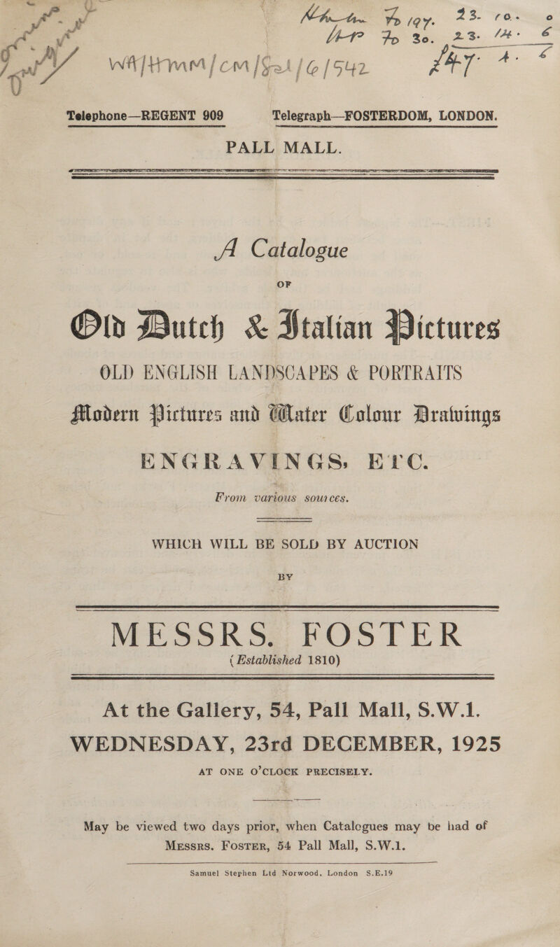 0 Telephone—REGENT 909 Telegraph—FOSTERDOM, LONDON. PALL MALL. A Catalogue Old Dutch &amp; Ptalian Pictures OLD ENGLISH LANDSCAPES &amp; PORTRAITS Modern Pictures and Cater Colour Dratuings ENGRAVINGS, Ere. From various sources.  WHICH WILL BE SOLD BY AUCTION BY MESSRS. FOSTER ( Established 1810) At the Gallery, 54, Pall Mall, S.W.1. WEDNESDAY, 23rd DECEMBER, 1925 AT ONE O'CLOCK PRECISELY. _— eee eee May be viewed two days prior, when Catalogues may be had of Messrs. Foster, 54 Pall Mall, S.W.1.  Samuel Stephen Ltd Norwood, London S.E.19