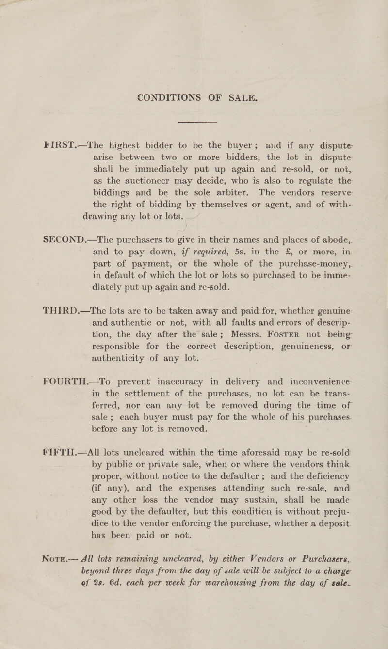 CONDITIONS OF SALE. eee I kKIRST.—The highest bidder to be the buyer; and if any dispute arise between two or more bidders, the lot in dispute shall be immediately put up again and re-sold, or not, as the auctioneer may decide, who is also to regulate the biddings and be the sole arbiter. The vendors reserve the right of bidding by themselves or agent, and of with-- drawing any lot or lots. _~ SECOND.—The purchasers to give in their names and places of abode,. ~ and to pay down, if required, 5s. in the £, or more, in part of payment, or the whole of the purchase-money,. in default of which the lot or lots so purchased to be imme- diately put up again and re-sold. THIRD.—The lots are to be taken away and paid for, whether genuine: and authentic or net, with all faults and errors of descrip- tion, the day after the sale; Messrs. Foster not being responsible for the correct description, genuineness, or authenticity of any lot. FOURTH.—To prevent inaccuracy in delivery and inconvenience in the settlement of the purchases, no lot can be trans- ferred, nor can any jot be removed during the time of sale ; each buyer must pay for the whole of his purchases. before any lot is removed. : FIFTH.—AIL lots uncleared within the time aforesaid may be re-sold by public or private sale, when or where the vendors think. proper, without notice to the defaulter ; and the deficiency (if any), and the expenses attending such re-sale, and any other loss the vendor may sustain, shall be made good by the defaulter, but this conditicn is without preju- dice to the vendor enforcing the purchase, whether a deposit. has been paid or not. Nore.-— All lots remaining uncleared, by etther Vendors or Purchasers, beyond three days from the day of sale will be subject to a charge of 2s. 6d. each per week for warehousing from the day of sale.