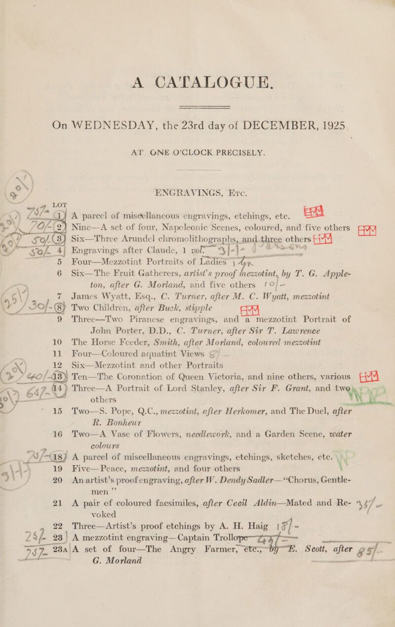 A CATALOGUE. On WEDNESDAY, the 23rd day of DECEMBER, 1925. AT ONE O’CLOCK PRECISELY.  ENGRAVINGS, Etc.  “a i) A parcel of miseellaneous engravings, etchings, etc. Ee Of 2} Nine—A set of four, Napcleonic Scenes, coloured, and five others Aw d Six—Three Arundel chromolithographs. ond. three others Engravings after Claude, 1 vol- *%y /-) Sittaenate, Four—Mezzotint Portraits of Ladies” a an ie Six—The Fruit Gatherers, aritsi’s proof inezzotint, by T. G. Apple- ton, after G. Morland, and five others ¢ oO} ~ (45 Vira 7 James Wyatt, Esq., C. Turner, after M. C. Wyatt, mezzotant Y 4 SO}-() Two Children, after Buck, stipple oe 9 Three—Two Piranese engravings, and a mezzotint Portrait of John Porter, D.D., C. Turner, after Sir T. Lawrence 10 The Horse Feeder, Smith, after Morland, colowred mezzotint 11 Four—Coloured aquatint Views = | Z Ne, 12 Six—Mezzotint and other Portraits . ed a0 Ten—The Coronation of Queen Victoria, and nine others, various auu ee mo £5 fi 44&gt; Three—A Portrait of Lord Stanley, after Sir F. Grant, and a * Or ea Ma others a Aa ieee e/ ' 15 Two—S. Pope, Q.C., mezzotint, afier Herkomer, and The Duel, after R. Bonheur 16 Two—A Vase of Flowers, needlework, and a Garden Scene, water ‘ee colours i AE 18) A. parcel of miscellaneous engravings, etchings, sketches, ete. s i a - 19 Five—Peace, mezzotint, and four others : gi' 20 An artist’s proefengraving, after W. Dendy Sadler— ‘Chorus, Gentle- - men ” 21 A pair cf coloured facsimiles, after Cecil Aldin—-Mated and Re- 447 = voked 22 Three—Artist’s proof etchings by A. H. Haig (5) - 4 286 23 | A. mezzotint engraving—Captain Troll tT ee aa 5 78 787 “BBa)A set of four—The Angry Farmer, éte; by. Scott, after &amp; 57. | G. Morland ee ee ail  