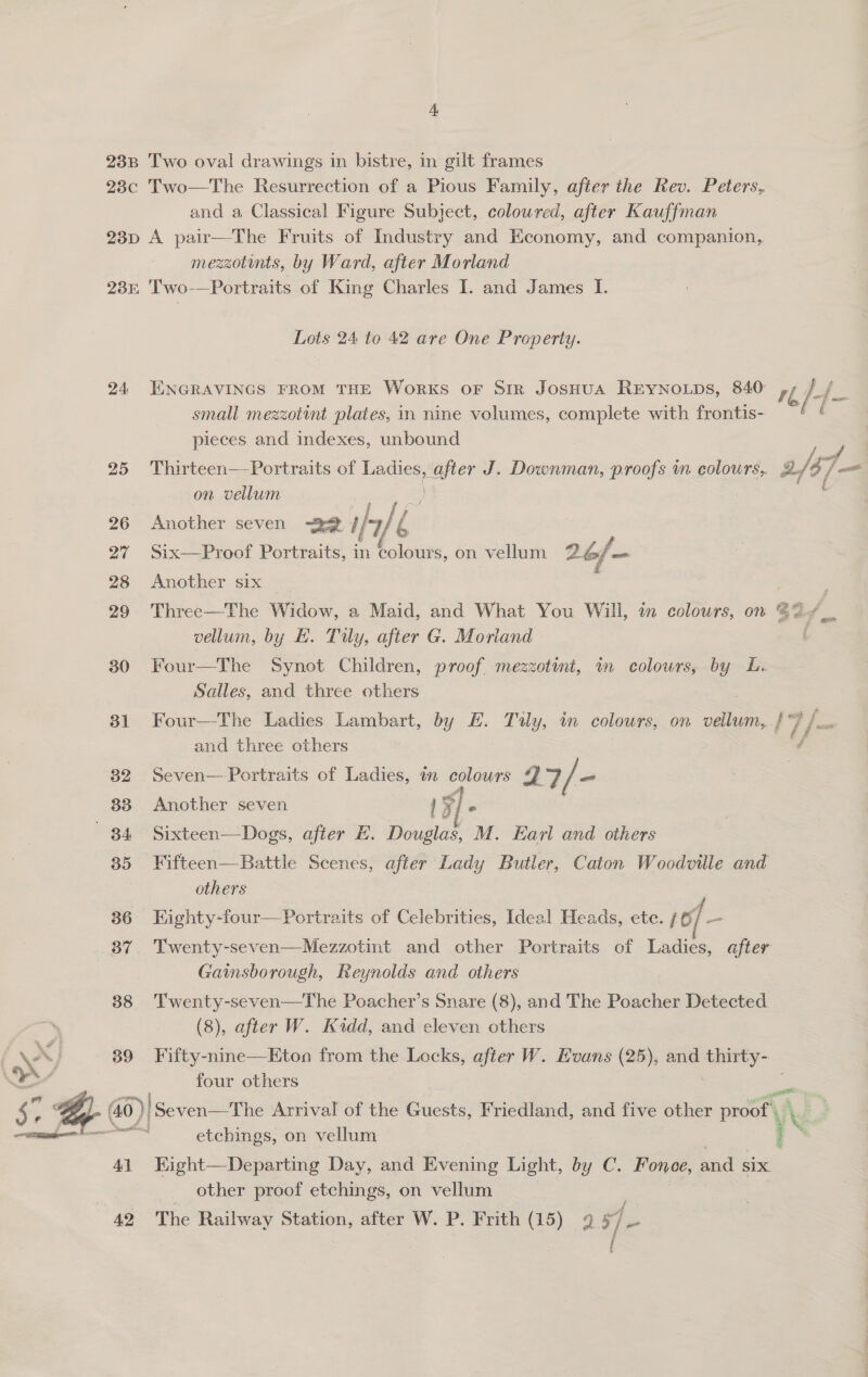  238 Two oval drawings in bistre, in gilt frames 23c Two—The Resurrection of a Pious Family, after the Rev. Peters, and a Classical Figure Subject, colowred, after Kauffman 23p A pair—The Fruits of Industry and Economy, and companion, mezzotints, by Ward, after Morland 23r Two-—Portraits of King Charles I. and James I. Lots 24 to 42 are One Property. 24 ENGRAVINGS FROM THE WorkKS oF Str JosSHUA REYNOLDS, 840 rf / f small mezzotint plates, in nine volumes, complete with frontis- — pieces and indexes, unbound / 25 Thirteen—Portraits of Ladies eee J. Downman, proofs m colours, 2, /37 ae on vellum | 26 Another seven 22 fale 6 27 Six—Proof Portraits, in colours, on vellum 26/—- 28 Another six 29 Three—The Widow, a Maid, and What You Will, in colours, on @% vellum, by EL. Tuy, after G. Moriand 81 Four—-The Ladies Lambart, by EH. Tuly, in colours, on vellum, / 7 /— and three others 7 i 32 Seven—-Portraits of Ladies, in colours 27 / - 33 Another seven 1x 5/ 2 84 Sixteen—Dogs, after E. Douglas, M. Earl and others 35 Fifteen—Battle Scenes, after Lady Butler, Caton Woodville and others 36 EKighty-four—Portraits of Celebrities, Ideal Heads, etc. / of - 37. Twenty-seven—Mezzotint and other Portraits of Ladies, after Gainsborough, Reynolds and others 88 'Twenty-seven—The Poacher’s Snare (8), and The Poacher Detected (8), after W. Kidd, and eleven others 39 Fifty-nine—Eton from the Locks, after W. EHoans (25), and thirty- four others - (40 ) }! Seven—The Arrival of the Guests, Friedland, and five other proof’, ” &amp; eS etchings, on vellum i . 41 Eight—Departing Day, and Evening Light, by C. Fonee, and SIX. other proof etchings, on vellum 42 The Railway Station, after W. P. Frith (15) 2 57_