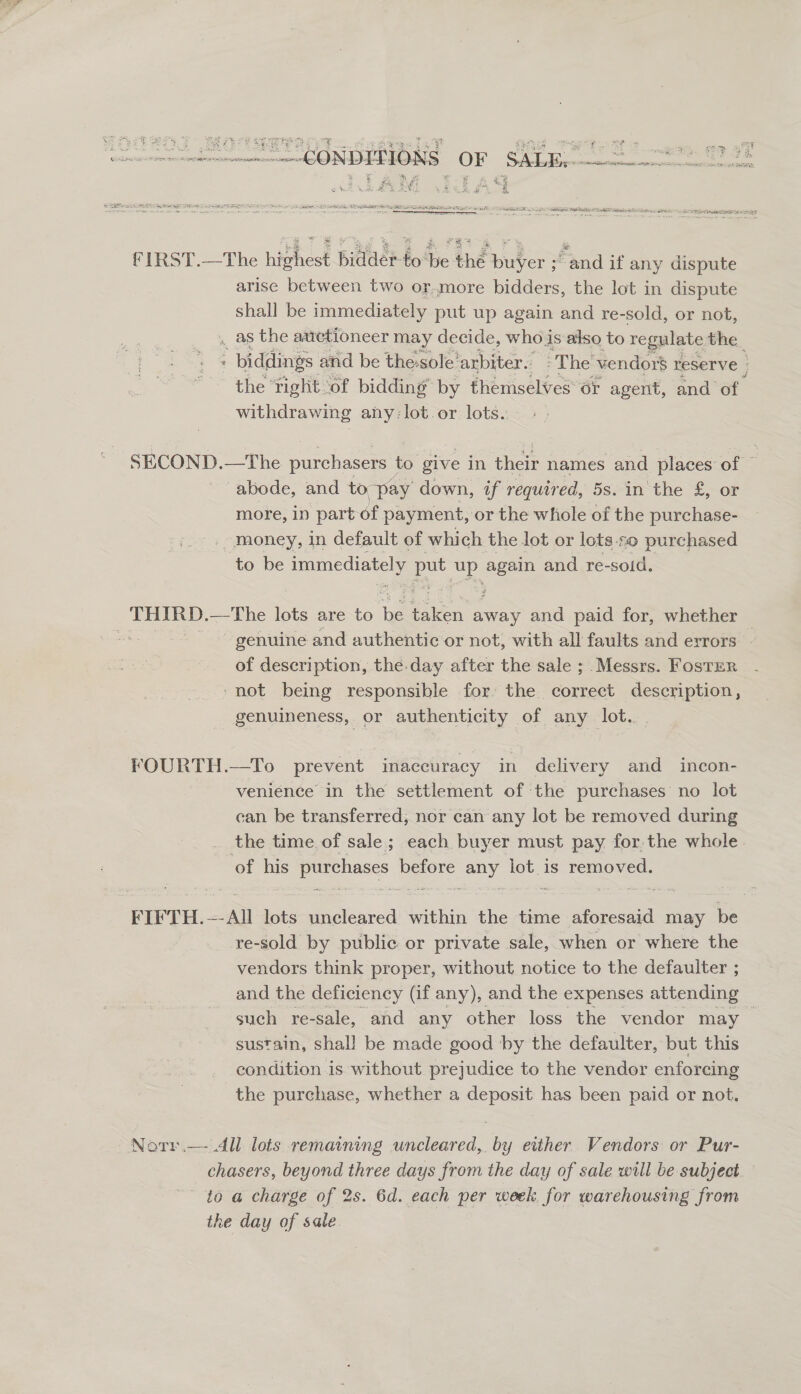 Se ae ee eee fIRST.—The highest bidder-to be the buyer “and if any dispute arise between two or.more bidders, the lot in dispute shall be immediately put up again and re-sold, or not, . as the auctioneer may decide, who is also to regulate the | ‘ biddings and be the-sole'arbiter. The vendor$ reserve : the ‘tight ‘of bidding’ by themselves or agent, and of withdrawing any: lot. or lots. SECOND.—The purchasers to give in their names and places of © abode, and t¢ o pay down, if required, 58. in the £, or more, 1n part of payment, or the whole of the purchase- money, in default of which the lot or lots-so purchased to be immediately put se? agen and re-soid. genuine and authentic or not, with all faults and errors | of description, the-day after the sale ; Messrs. Foster ‘not being responsible for: the correct description, genuineness, or authenticity of any lot. FOURTH.—To prevent inaccuracy in delivery and incon- venience in the settlement of the purchases no lot can be transferred, nor can any lot be removed during the time of sale; each buyer must pay for. the whole. of his purchases before Pe as is removed. FIFTH. ~ All lots uncleared hithin the time aforesaid may ae re-sold by public or private sale, when or where the vendors think proper, without notice to the defaulter ; and the deficiency (if any), and the expenses attending such re-sale, and any other loss the vendor may sustain, shall be made good by the defaulter, but this condition is without prejudice to the vendor enforcing the purchase, whether a deposit has been paid or not. Notr.— All lots remaining uncleared,. by either Vendors or Pur- chasers, beyond three days from the day of sale will be subject io a charge of 2s. 6d. each per week for warehousing from the day of sate.