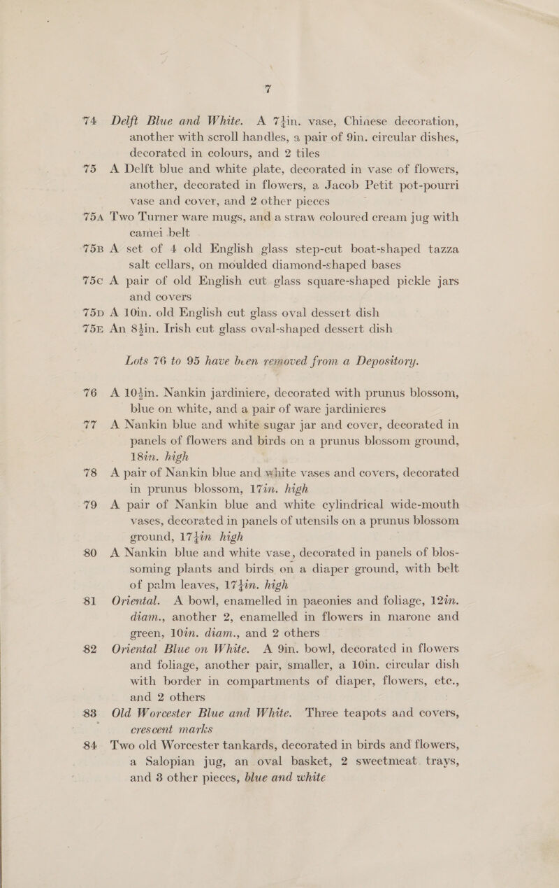 74 Delft Blue and White. A 7hn. vase, Chinese decoration, another with scroll handles, a pair of 9in. circular dishes, decorated in colours, and 2 tiles 75 <A Delft blue and white plate, decorated in vase of flowers, another, decorated in flowers, a Jacob Petit pot-pourri vase and cover, and 2 other pieces 754 Two Turner ware mugs, and a straw coloured cream jug with camel belt 75B A set of 4 old English glass step-cut boat-shaped tazza salt cellars, on moulded diamond-shaped bases 75c A pair of old English cut glass square-shaped pickle jars and covers 75pD A 10in. old English cut glass oval dessert dish 75E An 84in. Irish cut glass oval-shaped dessert dish Lots 76 to 95 have been removed from a Depository. 76 <A 104in. Nankin jardiniere, decorated with prunus blossom, blue on white, and a pair of ware jardinieres 77 A Nankin blue and white sugar jar and cover, decorated in panels of flowers and birds on a prunus blossom ground, 18in. high 78 A pair of Nankin blue and white vases and covers, decorated | in prunus blossom, 17in. high 79 A pair of Nankin blue and white cylindrical wide-mouth vases, decorated in panels of utensils on a prunus blossom ground, 1747n. high 80 A Nankin blue and white vase, decorated in puak of blos- soming plants and birds on a diaper ground, with belt of palm leaves, 1740n. high 81 Oriental. A bowl, enamelled in paeonies and foliage, 127. diam., another 2, enamelled in flowers in marone and green, 10%n. diam., and 2 others $2 Oriental Blue on White. A 9in. bowl, decorated in flowers and foliage, another pair, smaller, a 10in. circular dish with border in compartments of diaper, flowers, etc., and 2 others | 83 Old Worcester Blue and White. Three teapots and covers, crescent marks 3 84 Two old Worcester tankards, decorated in birds and flowers, a Salopian jug, an oval basket, 2 sweetmeat. trays, and 8 other pieces, blue and white