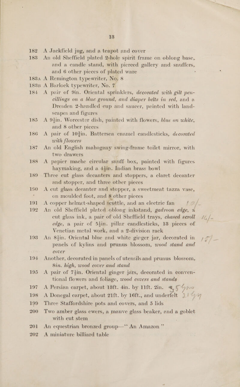  182 183 18384 183B 18-4 185 186 187 188 189 150 191 192 1938 13 A Jackfield jug, and a teapot and cover An old Sheffield plated 2-hole spirit frame on oblong base, and a candle stand, with pierced gallery and snuffers,. and 6 other pieces of plated ware A Remington typewriter, No. 8 A Barlock typewriter, No. 7 A pair of 9in. Oriental sprinklers, decorated with gilt pen- cullings on a blue ground, and diaper belts in red, and a Dresden 2-hendled cup and saucer, peinted with land- scapes and figures A 94in. Worcester dish, painted with flowers, blue on white, and 8 other pieces with flowers An cld English mahogany swing-frame toilet mirror, with two drawers A papier mache circular snuff box, painted with figures haymaking, and a 44in. Indian brass bowl Three cut glass decanters and stoppers, a claret decanter and stopper, and three other pieces A cut glass decanter and stopper, a sweetmeat tazza vase, on moulded foot, and 8 other pieces A copper helmet-shaped scuttle, and an electric fan 2 cut glass ink, a pair of old Sheffield trays, chased seroll edge, a pair of 54in. pillar candlesticks, 13 pieces of Venetian metal work, and a 2-division rack An 8tin. Oriental blue end white ginger jar, decorated in penels of kylins and prunus blossom, wood stand and cover Another, decorated in panels of utensils and prunus blossom, 8in. high, wood cover and stand A pair of 74in. Oriental ginger jars, decorated in conven- tional flowers and foliage, wood covers and stands A Persian carpet, about 18ft. 4in. by 11ft. 2in. %, a G } A Donegal carpet, about 21ft. by 16ft., and underfelt | Three Staffordshire pots and covers, and 5 lids Two amber glass ewers, a mauve glass beaker, and a goblet with cut stem An equestrian bronzed group—‘*‘ An Amazon ”’ A miniature billiard table