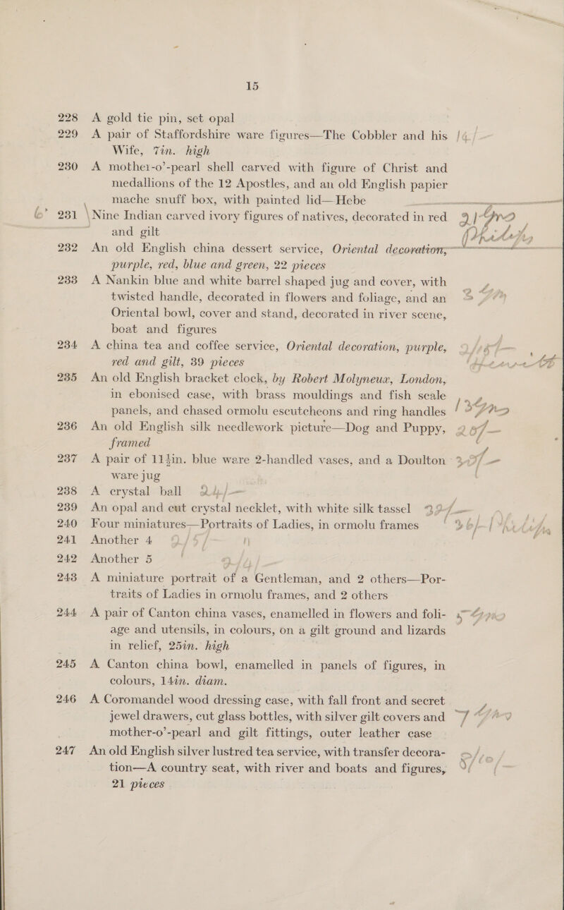  228 229 245 246 247 A gold tie pin, set opal A pair of Staffordshire ware figures—The Cobbler and his /«, Wife, Tin. high A mothet-o’-pearl shell carved with figure of Christ and medallions of the 12 Apostles, and an old English papier mache snuff box, with painted lid—Hebe and gilt ¢ 974 oF eee ty, An old English china dessert service, Oriental decoration, purple, red, blue and green, 22 pieces A Nankin blue and white barrel shaped jug and cover, with f twisted handle, decorated in flowers and foliage, and an > » “* Oriental bowl, cover and stand, decorated in river scene, beat and figures A china tea and coffee service, Oriental decoration, purple, An old English bracket clock, by Robert Molyneux, London, in ebonised case, with brass mouldings and fish scale Zs. panels, and chased ormolu escutcheons and ring handles ' WW dao) An old English silk needlework picture—Dog and Puppy, 9 a7 — framed A pair of 11}in. blue ware 2-handled vases, and a Doulton 3-9/.— ware jug A crystal ball 2d/-— | An opal and cut crystal necklet, with white silk tassel 22 tis Four miniatures—Portraits of Ladies, in ormolu frames : f [YAS Another 4 | Another 5 A miniature portrait of a Gentleman, and 2 others—Por- traits of Ladies in ormolu frames, and 2 others A pair of Canton china vases, enamelled in flowers and foli- Ne CH rr a) age and utensils, in colours, on a L gilt ground and lizards in relief, 25in. high A Canton china bowl, enamelled in panels of figures, in colours, 14in. diam. A Coromandel wood dressing case, with fall front and secret jewel drawers, cut glass bottles, with silver gilt coversand “7 “7° mother-o’-pearl and gilt fittings, outer leather case Pie An old English silver lustred tea service, with transfer decora- tion—A. country seat, with river and boats and figures, 21 pieces 