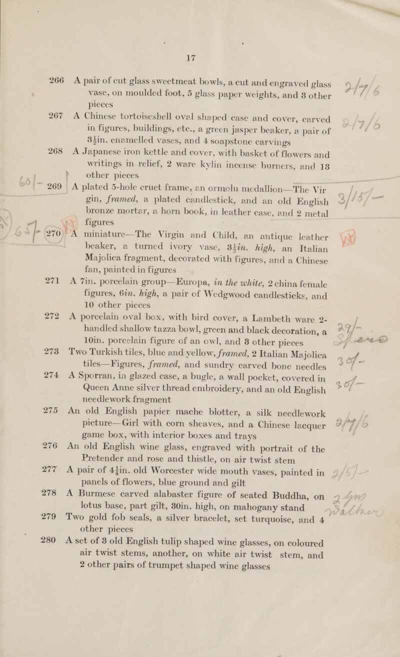  266 267 268 272 273 274 275 ie A pair of cut glass sweetmeat bowls, a cut and engraved glass vase, on moulded foot, 5 glass paper weights, and 3 other pleces A Chinese tortoiseshell oval shaped case and cover, carved in figures, buildings, etc., a green jasper beaker, a pair of 34in. enamelled vases, and 4. soapstone carvings A Japanese iron kettle and cover, with basket of flowers and writings in relief, 2 ware kylin incense burners, and 18 b -.other pieces gin, framed, a plated candlestick, and an old English bronze mortar, a horn book, in leather case, and 2 metal beaker, a turned ivory vase, 84in. high, an Italian Majolica fragment, decorated with figures, and a Chinese fan, painted in figures A 7in, porcelain group—Europa, in the white, 2 china female figures, 6in. high, a pair of Wedgwood candlesticks, and 10 other pieces A porcelain oval box, with bird cover, a Lambeth ware 2- handled shallow tazza bowl, green and black decoration, a 10in. porcelain figure of an owl, and 8 cther pieces Two Turkish tiles, blue and yellow, framed, 2 Italian Majolica tiles—Figures, framed, and sundry carved bone needles A Sporran, in glazed case, a bugle, a wall pocket, covered in Queen Anne silver thread embroidery, and an old English needlework fragment An old English papier mache blotter, a silk needlework picture—Girl with corn sheaves, and a Chinese lacquer -game box, with interior boxes and trays An old English wine glass, engraved with portrait of the Pretender and rose and thistle, on air twist stem A pair of 44in. old Worcester wide mouth vases, painted in panels of flowers, blue ground and gilt A Burmese carved alabaster figure of seated Buddha, on lotus base, part gilt, 30in. high, on mahogany stand _ other pieces A set of 3 old English tulip shaped wine glasses, on coloured air twist stems, another, on white air twist stem, and 2 other pairs of trumpet shaped wine glasses