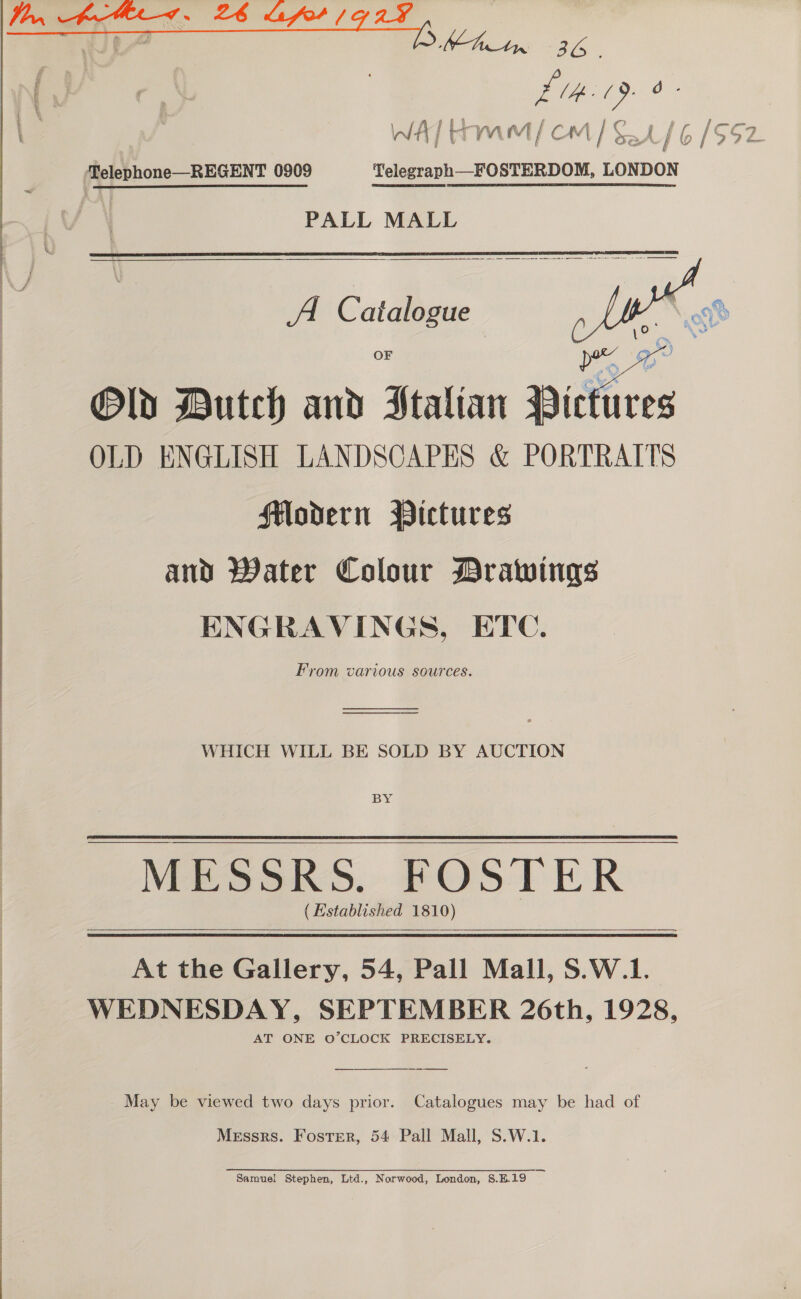 Lee See... —  £tK- 19. ry if f f a “ nf f pA 1C » £7 f al ae \n/4 j t 7 if vA (v1 | CAA / oy AN } ( / Sy % ee, ‘Telephone—REGENT 0909 Telegraph—FOSTERDOM, LONDON PALL MALL  A C atalogue  OF Old Dutch and Italian Dictires OLD ENGLISH LANDSCAPES &amp; PORTRAITS Modern Pictures and Water Colour Drawings ENGRAVINGS, ETC. From various sources. WHICH WILL BE SOLD BY AUCTION BY MESSRS. FOSTER (Established 1810) At the Gallery, 54, Pall Mall, S.W.1. WEDNESDAY, SEPTEMBER 26th, 1928, AT ONE O’CLOCK PRECISELY.  May be viewed two days prior. Catalogues may be had of Messrs. Foster, 54 Pall Mall, S.W.1. Samuel Stephen, Ltd., Norwood, London, S.E19