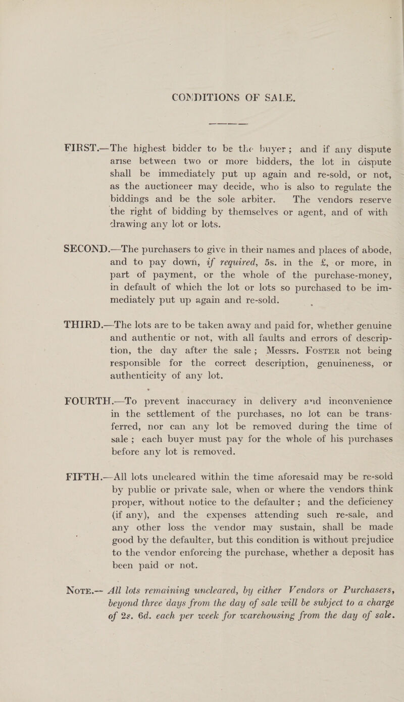 COMDITIONS OF SALE. ee ee FIRST.—The highest bidder to be the buyer; and if any dispute arise between two or more bidders, the lot in cispute shall be immediately put up again and re-sold, or not, as the auctioneer may decide, who is also to regulate the biddings and be the sole arbiter. The vendors reserve the right of bidding by themselves or agent, and of with drawing any lot or lots. SECOND.—The purchasers to give in their names and places of abode, and to pay down, af required, 5s. in the £, or more, in part of payment, or the whole of the purchase-money, in default of which the lot or lots so purchased.to be im- mediately put up again and re-sold. THIRD.—The lots are to be taken away and paid for, whether genuine and authentic or not, with all faults and errors of descrip- tion, the day after the sale; Messrs. FostEr not being responsible for the correct description, genuineness, or authenticity of any lot. FOURTH.—To prevent inaccuracy in delivery and inconvenience in the settlement of the purchases, no lot can be trans- ferred, nor can any lot be removed during the time of sale; each buyer must pay for the whole of his purchases before any lot is removed. FIFTH.—All lots uncleared within the time aforesaid may be re-sold by public or private sale, when or where the vendors think proper, without notice to the defaulter ; and the deficiency (if any), and the expenses attending such re-sale, and any other loss the vendor may sustain, shall be made good by the defaulter, but this condition is without prejudice to the vendor enforcing the purchase, whether a deposit has been paid or not. Note.-- All lots remaining uncleared, by either Vendors or Purchasers, beyond three days from the day of sale will be subject to a charge of 2s. 6d. each per week for warehousing from the day of sale.