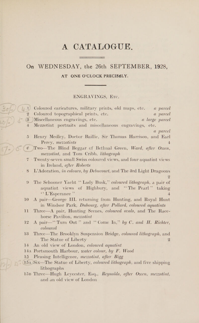  OX 13 14 14a 15 15B AT ONE O’CLOCK PRECISELY. ENGRAVINGS, Etc. Coloured caricatures, military prints, old maps, ete. a parcel Mezzotint portraits and miscellaneous engravings, ete. a parcel Henry Medley, Doctor Baillie, Sir Thomas Harrison, and Earl Perey, mezzotints A Two—The Blind Beggar of Bethnal Green, Ward, after Owen, mezzotint, and Tom Cribb, lithograph in Ireland, after Roberts L’Adoration, 7n colours, by Debucourt, and The 3rd Light Dragoons 9 The Schooner Yacht ‘* Lady Busk,” coloured lithograph, a pair of aquatint views of Highbury, and ‘* The Pearl” taking ‘* L’Esperance ” ; 4 A pair—George III. returning from Hunting, and Royal Hunt in Windsor Park, Dubourg, after Pollard, coloured aquatints Three—A pair, Hunting Scenes, coloured ovals, and The Race- horse Pavilion, mezzotint A pair—‘*' Turn Out ” and ‘‘ Come In,” by C. and H. Richter, coloured Three—The Brooklyn Suspension Bridge, coloured lithograph, and The Statue of Liberty 2 An old view of London, coloured aquatint Portsmouth Harbour, water colour, by IF. Wood Pleasing Intelligence, mezzotint, after Bigg Six—The Statue of Liberty, coloured lithograph, and five shipping lithographs Three—Hugh Leyecester, Esq., Reynolds, after Owen, mezzotint, and an old view of London