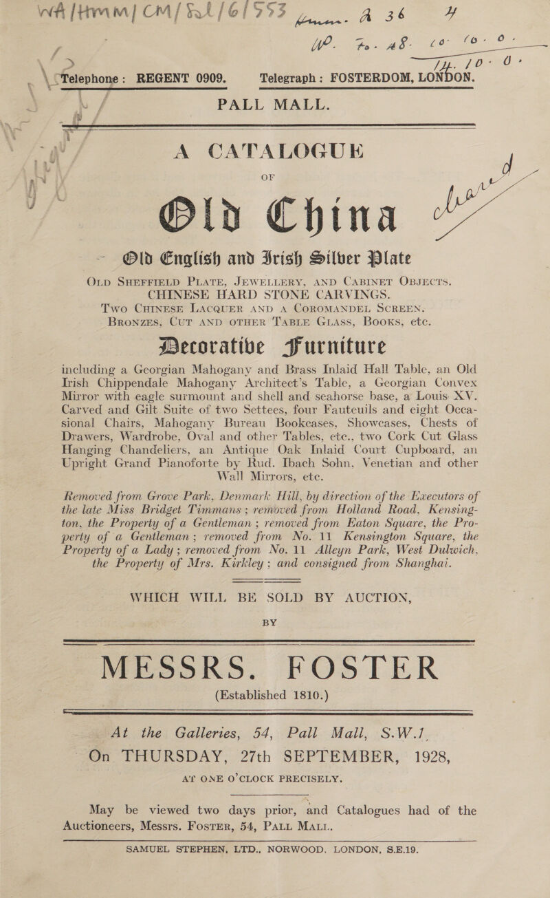 loll Wa lHmm) CM/%t/61953 7 A sk. ; WP. Fa: A ee ee vu cS Ty. 10 _ \ Telephone: REGENT 0909. Telegraph: FOSTERDOM, LONDON. | Lf PALL MALL.    = gh / A CATALOGUE Old China Old English and Irish Silber Plate OLD SHEFFIELD PLATE, JEWELLERY, AND CABINET OBJECTS. CHINESE HARD STONE CARVINGS. Two CHINESE LACQUER AND A COROMANDEL SCREEN. Bronzes, CUT AND OTHER TABLE GLAss, Books, etc. Decorative Furniture including a Georgian Mahogany and Brass Inlaid Hall Table, an Old Trish Chippendale Mahogany Architect’s Table, a Georgian Convex Mirror with eagle surmount and shell and seahorse base, a Louis. XV. Carved and Gilt Suite of two Settees, four Fauteuils and eight Occa- sional Chairs, Mahogany Bureau Bookcases, Showcases, Chests of Drawers, Wardrobe, Oval and other Tables, ete.. two Cork Cut Glass Hanging Chandeliers, an Antique Oak Inlaid Court Cupboard, an Upright Grand Pianoforte by Rud. Ibach Sohn, Venetian and other Wall Mirrors, etc. Removed from Grove Park, Denmark Hull, by direction of the Executors of the late Miss Bridget Timmans ; removed from Holland Road, Kensing- ton, the Property of a Gentleman ; removed from Eaton Square, the Pro- perty of a Gentleman; removed from No. 11 Kensington Square, the Property of a Lady ; removed from No. 11 Alleyn Park, West Dulwich, the Property of Mrs. Kirkiey; and consigned from Shanghai.   geet) | -      WHICH WILL BE SOLD BY AUCTION, BY ESoRS. FOSTER (Established 1810.)  See  At the Galleries, 54, Pall Mall, S.W.1, on THURSDAY: 27th SEPTEMBER, : 1928, A'T ONE O'CLOCK PRECISELY. May be viewed two days prior, and Catalogues had of the Auctioneers, Messrs. FostEr, 54, PALL MAtt. SAMUEL STEPHEN, LTD., NORWOOD, LONDON, S.E.19.