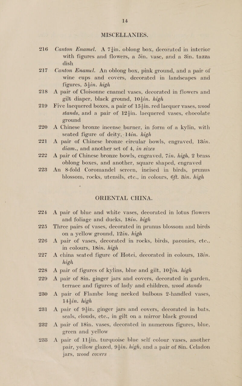 217 218 219 231 232 h wo] ey) 14 MISCELLANIES. Canton Enamel. A 74in. oblong box, decorated in interior with figures and flowers, a 5in. vase, and a 8in. tazza dish Canton Enamel. An oblong box, pink ground, and a pair of wine cups. and covers, decorated in landscapes and figures, 547n. high A pair of Cloisonne enamel vases, decorated in flowers and gilt diaper, black ground, 104in. high Five lacquered boxes, a pair of 154in. red lacquer vases, wood stands, and a pair of 124in. lacquered vases, chocolate ground A Chinese bronze incense burner, in form of a kylin, with seated figure of deity, 14in. high A pair of Chinese bronze circular bowls, engraved, 18%n. diam., and another set of 4, in sizes A pair of Chinese bronze bowls, engraved, 7in. high, 2 ee oblong boxes, and another, square shaped, engraved An 8-fold Coromandel screen, ‘incised in birds, prunus blossom, rocks, utensils, ete., in colours, 6ft. 8in. high ORIENTAL CHINA. A pair of blue and white vases, decorated in lotus flowers and foliage and ducks, 18in. high Three pairs of vases, decorated in prunus blossom and birds on a yellow ground, 127n. high A pair of vases, decorated in rocks, birds, paeonies, ete., in colours, 187n. high A china seated figure of Hotei, decorated in colours, 137n. high A pair of figures of kylins, blue and gilt, 1020n. high A pair of 8in. ginger jars and covers, decorated in garden, terrace and figures of lady and children, wood stands A pair of Flambe long necked bulbous 2-handled vases, 144in. high A, pair of 94in. ginger jars and covers, decorated in bats, seals, clouds, ete., in gilt on a mirror black ground A pair of 18in. vases, decorated in numerous figures, blue, ereen and ‘yellow A pair of 113in. turquoise blue self colour vases, another pair, yellow glazed, 94in. high, and a pair of 8in. Celadon jars, wood covers