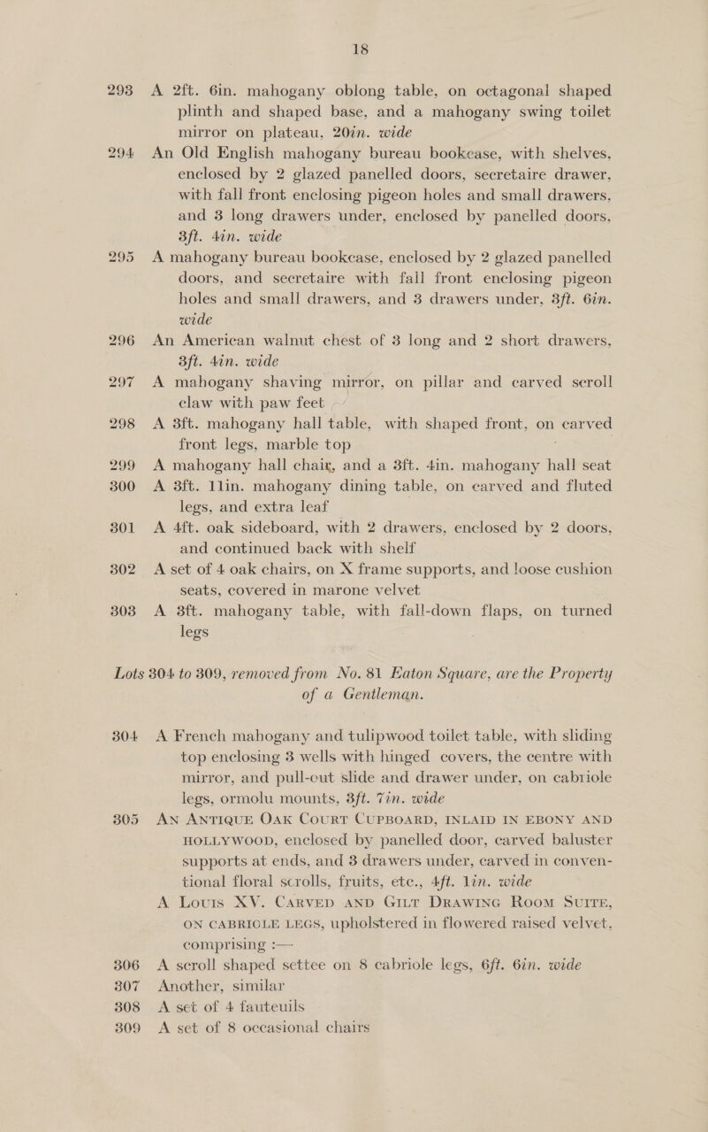 293 294 bd rs Or 302 303 18 A 2ft. 6in. mahogany oblong table, on octagonal shaped plinth and shaped base, and a mahogany swing toilet mirror on plateau, 20in. wide An Old English mahogany bureau bookcase, with shelves, enclosed by 2 glazed panelled doors, secretaire drawer, with fall front enclosing pigeon holes and small drawers, and 3 long drawers under, enclosed by panelled doors, 3ft. din. wide A mahogany bureau bookcase, enclosed by 2 glazed panelled doors, and secretaire with fall front enclosing pigeon holes and small drawers, and 3 drawers under, 3ft. 6in. wrde An American walnut chest of 3 long and 2 short drawers, Bft. din. wide A mahogany shaving mirror, on pillar and carved scroll claw with paw feet ~” A 3ft. mahogany hall table, with shaped front, on carved front legs, marble top | A mahogany hall chair, and a 3ft. 4in. mahogany hall seat A 3ft. 1lin. mahogany dining table, on carved and fluted legs, and extra leaf : A 4ft. oak sideboard, with 2 drawers, enclosed by 2 doors, and continued back with shelf A set of 4 oak chairs, on X frame supports, and loose cushion seats, covered in marone velvet | . A 3ft. mahogany table, with fall-down flaps, on turned legs : 304 306 307 308 of a Gentleman. A French mahogany and tulipwood toilet table, with sliding top enclosing 3 wells with hinged covers, the centre with mirror, and pull-cut shde and drawer under, on cabriole legs, ormolu mounts, 3ft. 7in. wide AN ANTIQUE Oak CouRT CUPBOARD, INLAID IN EBONY AND HOLLYWOOD, enclosed by panelled door, carved baluster supports at ends, and 3 drawers under, carved in conven- tional floral scrolls, fruits, ete., 4ft. lon. wide A Louis XV. Carvep aNnD Gi_tt Drawine Room SuIre, ON CABRIOLE LEGS, upholstered in flowered raised velvet, comprising :— A scroll shaped settee on 8 cabriole legs, 6ft. 67n. wide Another, similar A set of 4 fauteuils