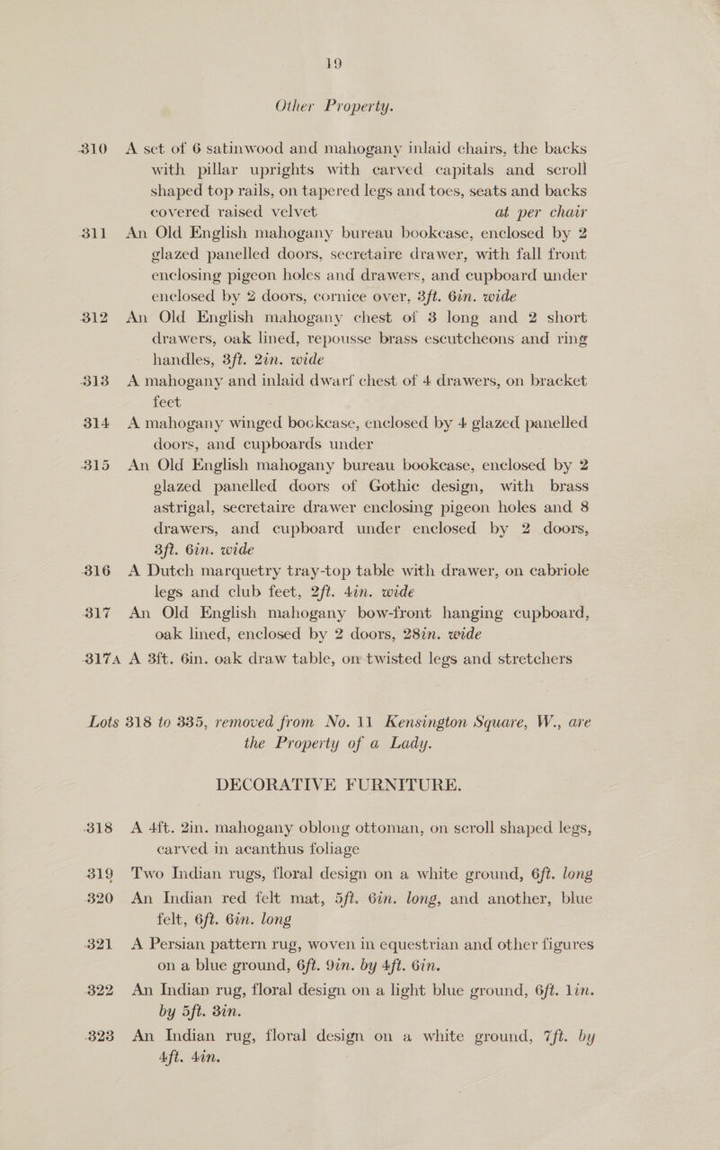 Other Property. 310 <A set of 6 satinwood and mahogany inlaid chairs, the backs with pillar uprights with carved capitals and_ scroll shaped top rails, on tapered legs and toes, seats and backs covered raised velvet at per chair 311 An Old English mahogany bureau bookcase, enclosed by 2 glazed panelled doors, secretaire drawer, with fall front enclosing pigeon holes and drawers, and cupboard under enclosed by 2 doors, cornice over, 3ft. 6in. wide 312 An Old English mahogany chest of 3 long and 2 short drawers, oak lined, repousse brass escutcheons and ring handles, 3ft. 2in. wide 313 A mahogany and inlaid dwarf chest of 4 drawers, on bracket feet 314 A mahogany winged bockcase, enclosed by 4 glazed panelled doors, and cupboards under 315 An Old English mahogany bureau bookease, enclosed by 2 glazed panelled doors of Gothic design, with brass astrigal, secretaire drawer enclosing pigeon holes and 8 drawers, and cupboard under enclosed by 2 doors, aft. 6in. wide 316 A Dutch marquetry tray-top table with drawer, on cabriole legs and club feet, 2ft. 4in. wide 317 An Old English mahogany bow-front hanging cupboard, oak lined, enclosed by 2 doors, 28in. wide 3174 A 3ft. 6in. oak draw table, on twisted legs and stretchers Lots 318 to 335, removed from No. 11 Kensington Square, W., are the Property of a Lady. DECORATIVE FURNITURE. 318 <A 4ft. 2in. mahogany oblong ottoman, on scroll shaped legs, carved in acanthus foliage 319 Two Indian rugs, floral design on a white ground, 6ft. long 320 An Indian red felt mat, 5ft. 6in. long, and another, blue felt, 6ft. 6in. long 321 <A Persian pattern rug, woven in equestrian and other figures on a blue ground, 6ft. 9in. by Aft. Gin. 322 An Indian rug, floral design on a light blue ground, 6ft. lin. by 5ft. 30n. 323 An Indian rug, floral design on a white ground, 7ft. by Aft. dan,