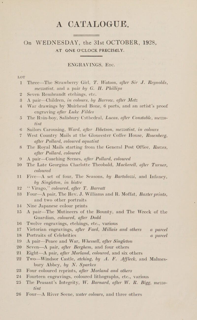 A CATALOGUE. LOT AT ONE O’CLOCK PRECISELY. ENGRAVINGS, Erc. Three—The Strawberry Girl, T. Watson, after Sir J. Reynolds, mezzotint, and a pair by G. H. Phillips Seven Rembrandt etchings, etc. A pair—Children, in colours, by Barrow, after Metz War drawings by Muirhead Bone, 6 parts, and an artist’s proof engraving after Luke Fildes The Rain-boy, Salisbury Cathedral, Lucas, after Constable, mezzo- tint Sailors Carousing, Ward, after Ibbetson, mezzotint, in colours West Country Mails at the Gloucester Coffee House, Rosenberg, after Pollard, coloured aquatint The Royal Mails starting from the General Post Office, Reeves, after Pollard, coloured A pair—Coaching Scenes, after Pollard, coloured The Late Georgina Charlotte Theobald, Mackerell, after Turner, coloured Five—A set of four, The Seasons, by Bartolozzi, and Infancy, by Singleton, in bistre ** Virago,” coloured, after T. Barratt Four—A pair, The Rev. J. Williams and R. Moffat, Bazter prints, and two other portraits Nine Japanese colour prints A pair—The Mutineers of the Bounty, and The Wreck of the Guardian, coloured, after Dodd Twelve engravings, etchings, etc., various Victorian engravings, after Faed, Millais and others a parcel Portraits of Celebrities a parcel A pair—Peace and War, Whessell, after Singleton Seven—A pair, after Berghem, and four others Hight—A pair, after Morland, coloured, and six others Two—Windsor Castle, etching, by A. F. Affleck, and Malmes- bury Abbey, by N. Sparkes Four coloured reprints, after Morland and others Fourteen engravings, coloured lthographs, etc., various The Peasant’s Integrity, W. Barnard, after W. R. Bigg, mezzo- tint Four—A River Scene, water colours, and three others