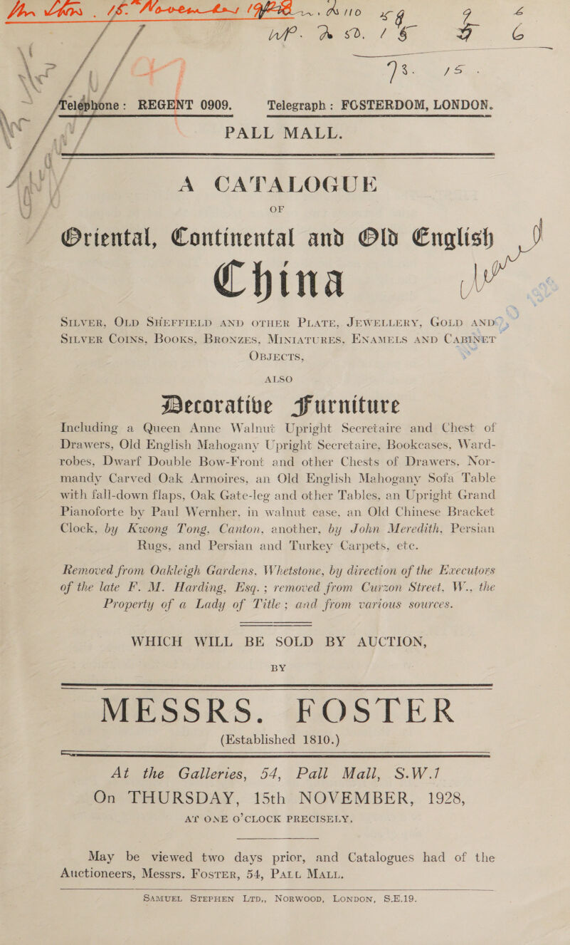   f f Pe: ap _— 3; : ss if Sioa REGENT 0909. Telegraph : FOSTERDOM, LONDON. | PALL MALL.   A CATALOGUE OF China A OBJECTS, ALSO ecorative Furniture Including a Queen Anne Walnut Upright Secretaire and Chest of Drawers, Old English Mahogany Upright Secretaire. Bookeases, Ward- robes, Dwarf Double Bow-Front and other Chests of Drawers, Nor- mandy Carved Oak Armoires, an Old English Mahogany Sofa Table with fall-down flaps, Oak Gate-leg and other Tables, an Upright Grand Pianoforte by Paul Wernher, in walnut case, an Old Chinese Bracket Clock, by Kwong Tong, Canton, another, by John Meredith, Persian Rugs, and Persian and Turkey Carpets, ete. Removed from Oakleigh Gardens, Whetstone, by direction of the Executors of the late F. M. Harding, Esq.; removed from Curzon Street, W., the Property of a Lady of Title; and from various sources.   WHICH WILL BE SOLD BY AUCTION,  BY MESSRS. FOSTER (Established 1810.)   At the Galleries, 54, Pall Mall, S.W.1 On THURSDAY, 15th NOVEMBER, 1928, AT ONE O'CLOCK PRECISELY, May be viewed two days prior, and Catalogues had of the Auctioneers, Messrs. Foster, 54, Patt MAuu.   SAMUEL STEPHEN LTp,, Norwoop, LONDON, S.E.19.