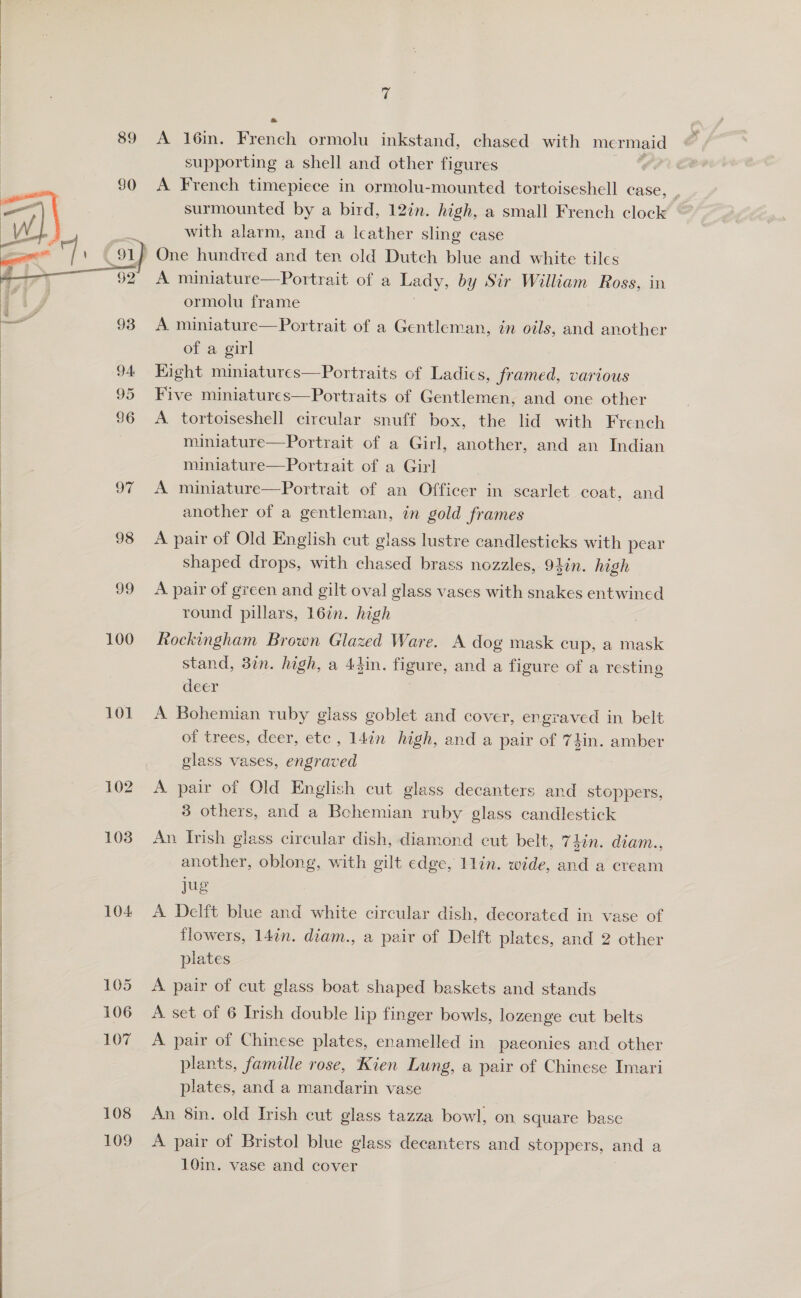    ee ee ee A A“ 89 95 98 og 100 101 102 103 104: 105 106 107 108 109 fe A 16m. French ormolu inkstand, chased with mermaid supporting a shell and other figures A French timepiece in ormolu-mounted tortoiseshell case, with alarm, and a leather sling case A miniature—Portrait of a Lady, by Sir William Ross, in ormolu frame of a girl Kight miniatures—Portraits of Ladies, framed, various Five miniatures—Portraits of Gentlemen, and one other A tortoiseshell circular snuff box, the lid with French miniature—Portrait of a Girl, another, and an Indian miniature—Portrait of a Girl A miniature—Portrait of an Officer in scarlet coat, and another of a gentleman, in gold frames A pair of Old English cut glass lustre candlesticks with pear shaped drops, with chased brass nozzles, 94in. high A pair of green and gilt oval glass vases with snakes entwined round pillars, 16in. high Rockingham Brown Glazed Ware. A dog mask cup, a mask stand, 3in. high, a 43in. figure, and a figure of a resting deer A Bohemian ruby glass goblet and cover, engraved in belt of trees, deer, etc , 14in high, and a pair of 74in. amber glass vases, eneiuoes A pair of Old English cut glass decanters and stoppers, 8 others, and a Bohemian ruby glass candlestick An Irish glass circular dish, diamond cut belt, 74in. diam., another, oblong, with gilt edge, 1lin. wide, and a cream jug A Delft blue and white circular dish, decorated in vase of flowers, 14in. diam., a pair of Delft plates, and 2 other plates A pair of cut glass boat shaped baskets and stands A set of 6 Irish double lip finger bowls, lozenge cut belts A pair of Chinese plates, enamelled in paeonies and other plants, famille rose, Kien Lung, a pair of Chinese Imari plates, and a mandarin vase An 8in. old Irish cut glass tazza bowl, on square base A pair of Bristol blue glass decanters and stoppers, and a 10in. vase and cover