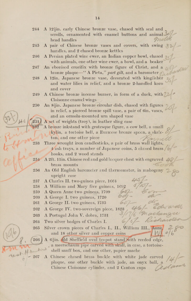 14 244 &lt;A 124in. early Chinese bronze vase, chased with seal and , scrolls, ornamented with enamel buttons and animal Je/ / head handles | F200® 245 A pair of Chinese bronze vases and covers, with swing 2 2./ handles, and 2 chased bronze kettles 246 &lt;A Persian plated wine ewer, an Indian copper bowl, chased ».«~ with animals, one other wine ewer, a bowl, anda beaker” - 247 An ebonised crucifix with bronze figure of Christ, and a » bronze plaque—*’ A Pieta,” part gilt, and a barometer »&gt; | 248 &lt;A 12in. Japanese bronze vase, decorated with kingfisher and water lilies in relief, and a bronze 2-handled koro © and cover 4 249 A Chinese bronze incense burner, in form of a duck, with 2 Cloisonne enamel wings _ ) : 250 An 84in. Japanese bronze) circular dish, chased with figures in relief, a pierced bronze spill vase, a pair of 6in. vases, ~ ~ and an ormolu-mounted urn shaped vase A set of weights (troy), in leather sling case “A bronze inkstand with grotesque figure, a cow bell, a small kylin, a tortoise bell, a Burmese bronze spoon, a skele- Of ton, and one other piece vai Three wrought iron candlesticks, a pair of brass wall lighes 4 ash trays, a number of Japanese coins, 5 chesed brass /@ ~ ) ~ hooks, and 2 wood stands : 254° A 2ft. 1lin. Chinese red and gold lacquer chest with engraved gay / oe | :     at brass mounts ors 2 P. “256 An Old English barometer end thermometer, in mahogeny ™ Se J upright case | RFs, OG oe 257 &lt;A Charles II. two-guinea piece, 1664 fm es 258 A William and Mary five guineas, 1692 Y/”*/- 259 A Queen Anne two guineas, 1709 et? . &amp; ee 260 &lt;A George I. two guineas, 1720 Of — oe 262 A George IV. two-sovereign piece, 1823 , Fe, sce a go Sane: 263 A Portugal John V. dobra, 1731 - fe, i = — : PLA : ‘ 264 ‘Two silver — of Charles I. oo S ‘ JCAL ORO A  and 18 other sliver cOp an coins re. (266) A Ghn. ga pe teapot stand. — WE rx es wea TAe _a meerschalm pipe carved with ‘skull, in case, a tortoise- ee 7 . Ma i shell snuff box, and one other, papier mache . haat ; |~ 267 A Chinese chased brass buckle with white jade carved /,/ /- p df} plaque, one other buckle with jade, an onyx ball, a E f £ pp Chinese Cloisonne cylinder, and 2 Canton cups je a“ War