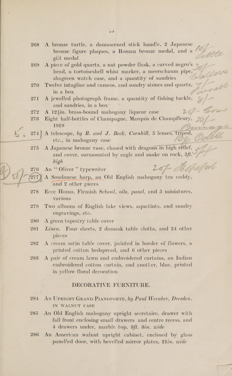  269 272 273 40 gut medal A piece of gold quartz, a nut powder flask, a carved negro’s © head, a tortoiseshell whist marker, a meerschaum pipe.” ~ - shagreen watch case, and a quantity of sundries Twelve intagliae and cameos, and sundry stones and quartz, in a box A jewelled photograph frame, a quantity of fishing tackle, and sundries, in a box A 12hin. brass-bound mahogany lqueur case Eight half-bottles of Champagne, Marquis de Champflery, 19S -” FF, 275 276 278 etc., in mahogany case A Japanese bronze vase, chased with dragons in fon Toef, S high An “ Oliver ” typewriter L6 im ‘ A Soudanese harp, an Old English hola. tea caddy, ‘and 2 other pieces Eece Homo, Flemish School, oils, panel, and 5 miniatures, various Two albums of English lake views, aquatints, and sundry engravings, ete. A green tapestry table cover Linen. Four sheets, 2 damask table cloths, and 24 other pieces A cream satin table cover, painted in border of flowers, a printed cotton bedspread, and 6 other pieces A pair of cream lawn and embroidered curtains, an Indian embroidered cotton curtain, and another, blue, printed in yellow floral decoration DECORATIVE FURNITURE. AN Upricut GRAND PiANnororteE, by Paul Wernher, Dresden, IN WALNUT CASE An Old English mahogany upright secretaire, drawer with fall front enclosing small drawers and centre recess, and 4 drawers under, marble top, 3ft. 37n. wide An American walnut upright cabinet, enclosed by glass panelled door, with bevelled mirror plates, 21in. wide