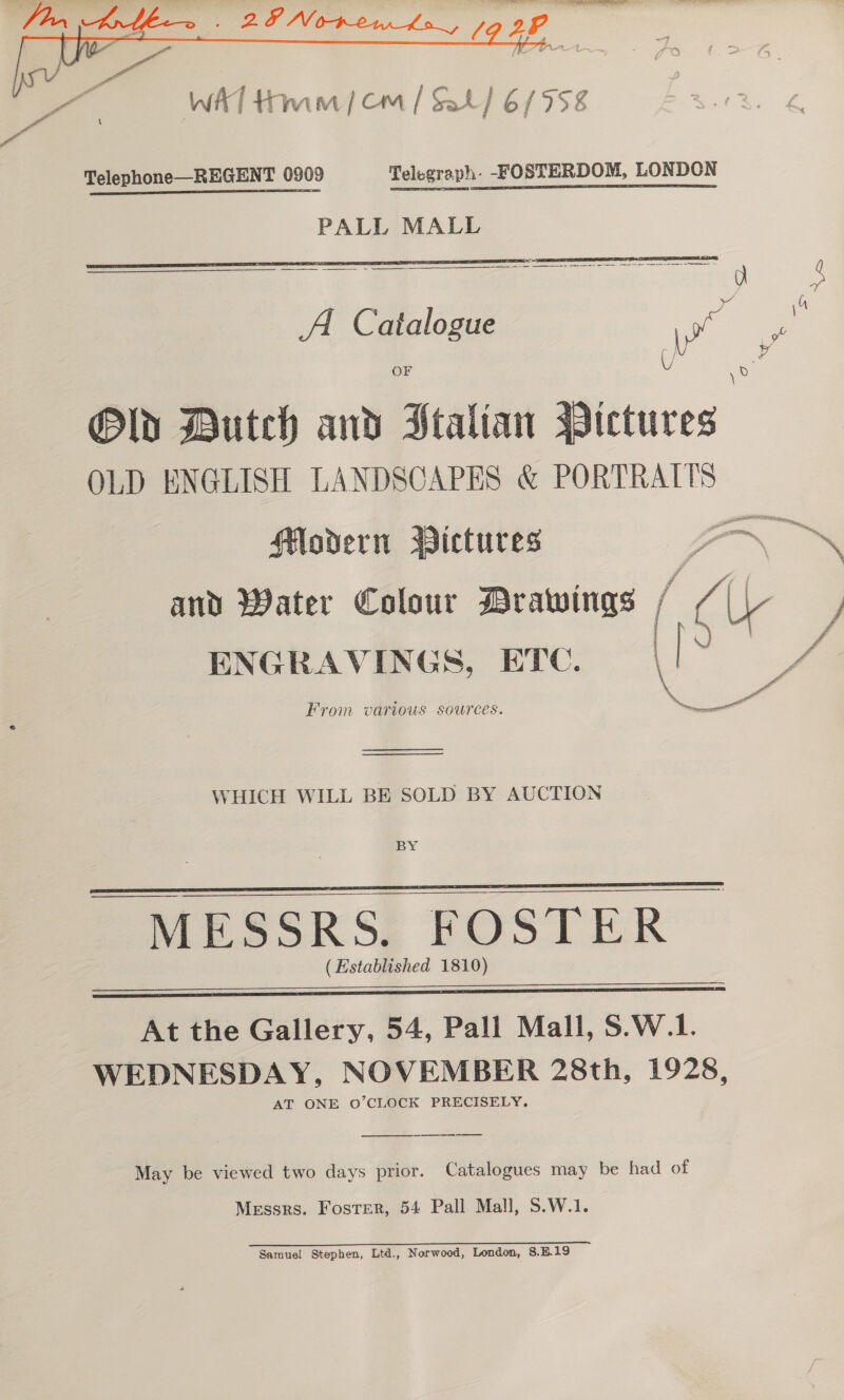    Telephone—REGENT 0909 Telegraph: -FOSTERDOM, LONDON PALL MALL ae ea semen acer nominee ) Catal : A. Catalogue | ra OF V ie Old Butch and Ftalian Pictures OLD ENGLISH LANDSCAPES &amp; PORTRAITS and Water Colour Drawings / yA 2 | ENGRAVINGS, ETC. \ From various sources. eee   WHICH WILL BE SOLD BY AUCTION BY MESSRS. FOSTER (Established 1810)    At the Gallery, 54, Pall Mall, S.W.1. WEDNESDAY, NOVEMBER 28th, 1928, AT ONE O’CLOCK PRECISELY. May be viewed two days prior. Catalogues may be had of Messrs. Foster, 54 Pall Mall, S.W.1. 2 eee) EE eee Samuel Stephen, Ltd., Norwood, London, 8.5.19