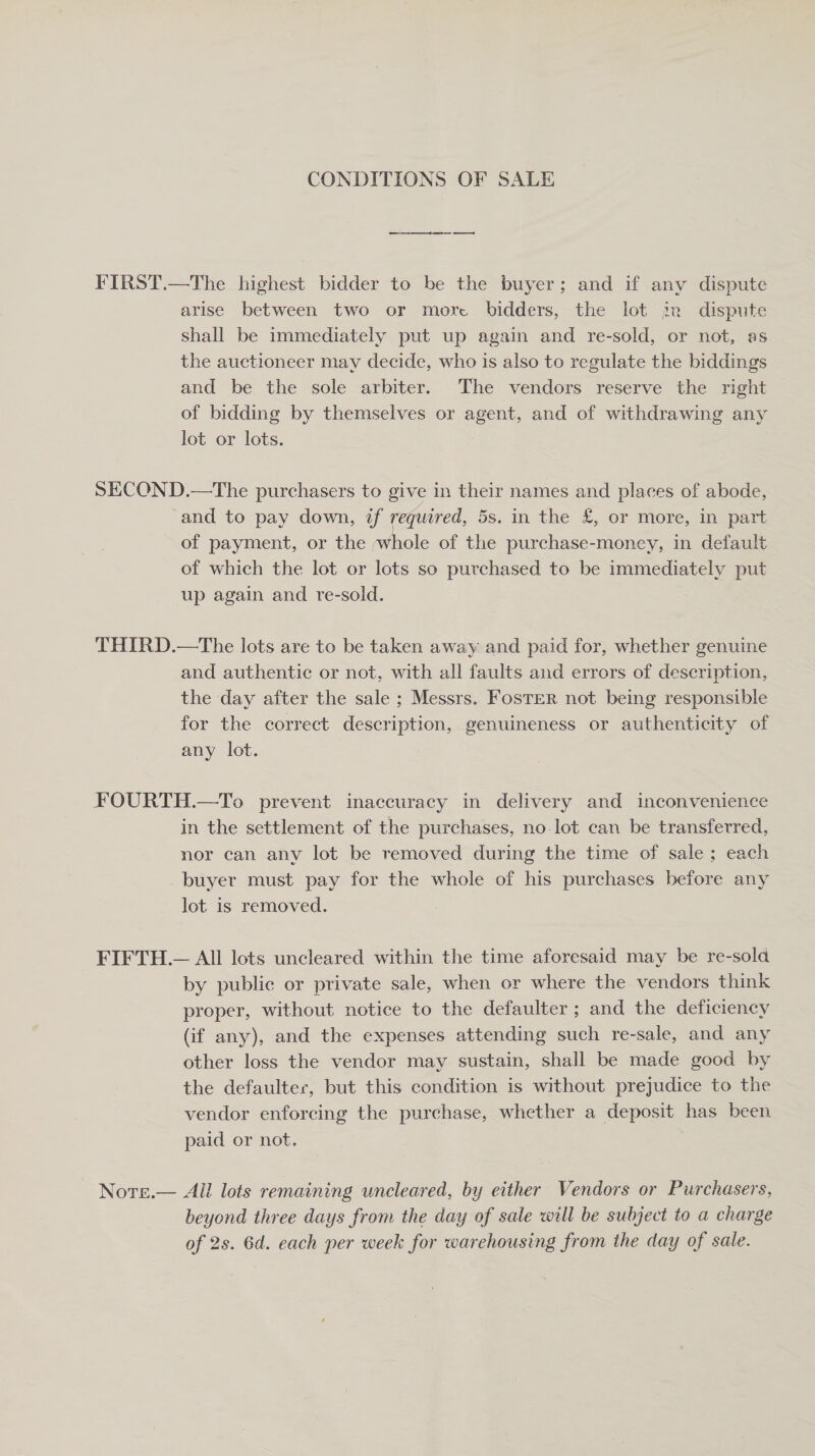 CONDITIONS OF SALE FIRST.—The highest bidder to be the buyer; and if any dispute arise between two or more bidders, the lot jn dispute shall be immediately put up again and re-sold, or not, as the auctioneer may decide, who 1s also to regulate the biddings and be the sole arbiter. The vendors reserve the right of bidding by themselves or agent, and of withdrawing any lot or lots. SECOND.—The purchasers to give in their names and places of abode, and to pay down, if required, 5s. in the £, or more, in part of payment, or the ;whole of the purchase-moncey, in default of which the lot or lots so purchased to be immediately put up again and re-sold. THIRD.—The lots are to be taken away and paid for, whether genuine and authentic or not, with all faults and errors of description, the day after the sale ; Messrs. FosTeR not being responsible for the correct description, genuineness or authenticity of any lot. FOURTH.—To prevent inaccuracy in delivery and inconvenience in the settlement of the purchases, no lot can be transferred, nor can any lot be removed during the time of sale; each buyer must pay for the whole of his purchases before any lot is removed. FIFTH.— All lots uncleared within the time aforesaid may be re-sold by public or private sale, when or where the vendors think proper, without notice to the defaulter ; and the deficiency (if any), and the expenses attending such re-sale, and any other loss the vendor may sustain, shall be made good by the defaulter, but this condition is without prejudice to the vendor enforcing the purchase, whether a deposit has been paid or not. Nore.— All lots remaining uncleared, by either Vendors or Purchasers, beyond three days from the day of sale will be subject to a charge of 2s. 6d. each per week for warehousing from the day of sale.