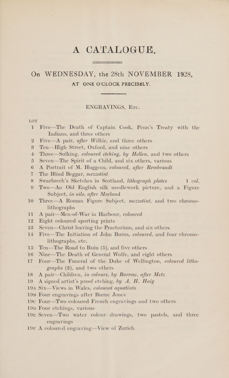 A CA'TALOGUE, On WEDNESDAY, the 28th NOVEMBER 1928, AT ONE O’CLOCK PRECISELY. ENGRAVINGS, Exc. LOT Indians, and three others 2 Five—A pair, after Wilkie, and three others 3 Ten—High Street, Oxford, and nine others 4 Three—Sulking, coloured etching, by Hellen, and two others 5 Seven—The Spirit of a Child, and six others, various 6 A Portrait of M. Huggens, coloured, after Rembrandt 7 The Blind Beggar, mezzotint 8 Swarbrech’s Sketches in Scotland, lithograph plates 1 vol. 9 Two—An Old English silk needlework picture, and a Figure Subject, an owls, after Morland 10 Three—A Roman Figure Subject, mezzotint, and two chromo- hthographs 11 A pair—Men-of-War in Harbour, coloured 12 Eight coloured sporting prints 13 Seven—Christ leaving the Praetorium, and six others 14. Five—The Initiation of John Burns, coloured, and four chromo- lithographs, etc. 15 Ten—The Road to Ruin (5), and five others 16 Nine—The Death of General Wolfe, and eight others 17 Four—The Funeral of the Duke of Wellington, colowred litho- graphs (2), and two others 18 A pair—Children, 7 colours, by Barrow, after Metz 19 A signed artist’s proof etching, by A. H. Haig 194 Six—Views in Wales, coloured aquatints 19B Four engravings after Burne Jones 19c Four—Two coloured French engravings and two others 19D Four etchings, various engravings 19F A coloured engraving—View of Zurich 