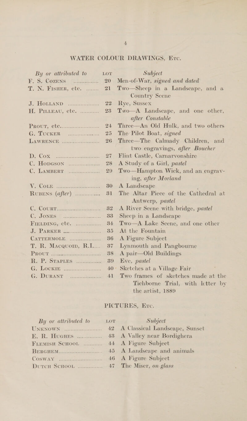 FF. Sc@ewens,) Pe Ac 20 T. IN. WISHER, 160.” co. 21 J. HOUEAND. “acxcnc cone 22, EL Pre Bay, “hCo os ae 23 PROUT re Cac eae hes eae 24 Ce ECE e 25 LAWRENCE, tae 20g 26 | Bae tio). ae ee ee See a C TIODGSON | oe eee 28 C. EAB R Res: Gomcc.aksc 29 Ws OGTR: 56. dh etn wa 30 RUBEN ORT) fete a 31 COURT shh, ct ate ee 32 SOND 3. ee 33 PREY ING.-eU.., 4c. Satine. 34. A ESS &lt;i 2 ae ss Se 35 (CC NPTER MOLES 2.4 Shohes eee 36 T. KR. Maceuorn,. R.1.... 37 PROUT x: soph dey et ect 38 R, Py STAPLES, sahnigakes 39 5 Pegs (5 OY 80 2218 aaa ere ree ed 4.0 SCR ANT 4. Ax, 5 cheers. Al Men-of-War, signed and dated Two—Sheep in a Landscape, and a Country Scene Rye, Sussex Two—A. Landscape, and one other, after Constable Three—An Old Hulk, and two others The Pilot Boat, signed two engravings, after Boucher Flint Castle, Carnarvonshire A Study of a Girl, pastel Two—Hampton. Wick, and an engrav- ing, after Morland A Landscape The Altar Piece of the Cathedral at Antwerp, pastel A River Scene with bridge, pastel Sheep in a Landscape Two—A. Lake Scene, and one other At the Fountain. A Figure Subject Lynmouth and Pangbourne A pair—Old Buildings Eve, pastel Two frames of sketches made at the Tichborne Trial, with letter by the artist, 1889 By or attributed to LOT TU WENGWIN Ge nc arenes ee A? EK. R.. FROGBBS ies. Soicse. 48 FLEMISTEISCHOOL, {54 40x AA BreeGhetau.iineas ee AS COSIUAS” Sone oe erek os yo. AG DuPpCH SCHOOU. A aee aac AT Subject A. Classical Landscape, Sunset A Valley near Bordighera A Figure Subject A Landscape and animals A Figure Subject The Miser, on glass