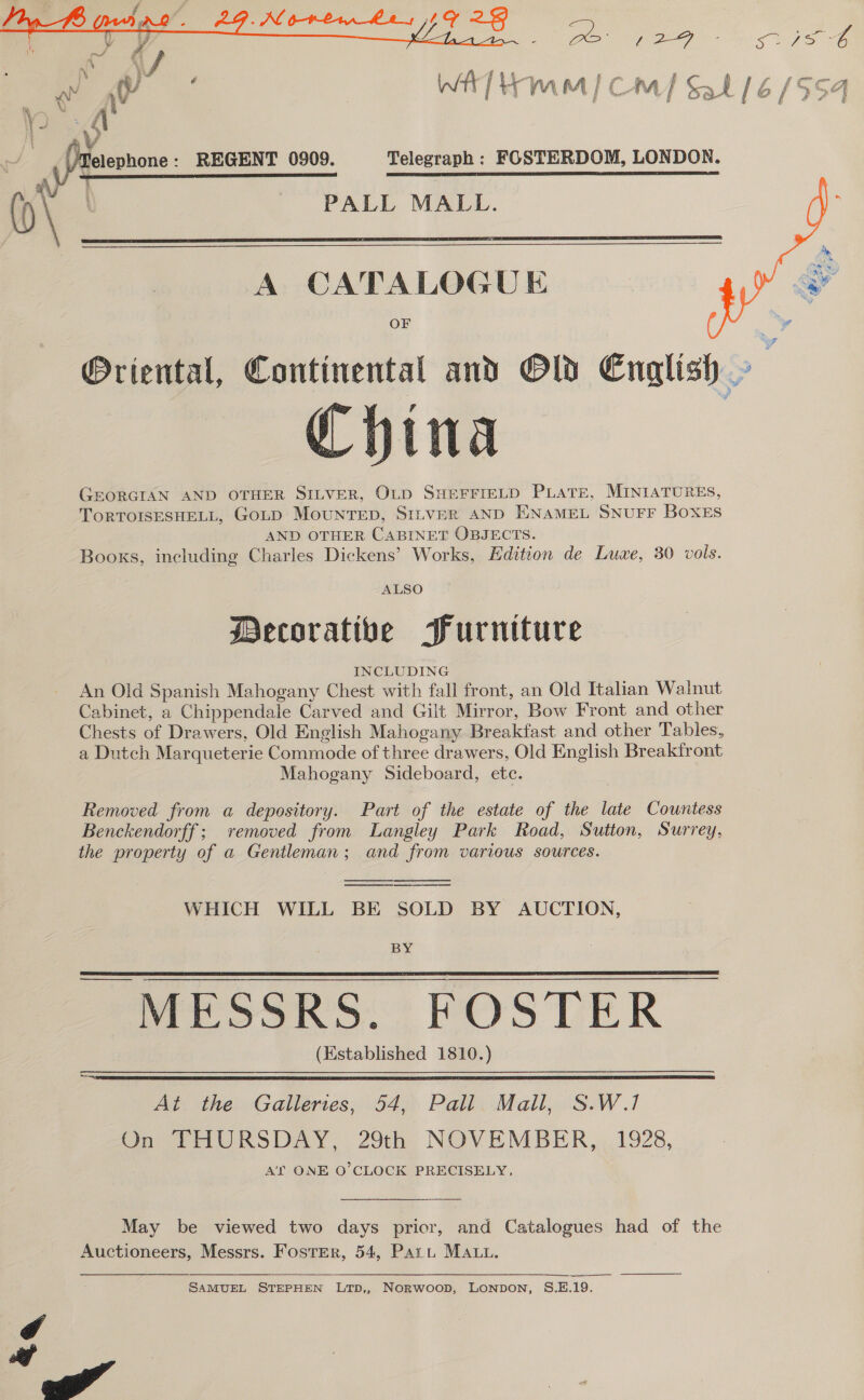   PE Omg 7S GO Wit] Hem oa [Cm] Sal 16/554 a ff § REGENT 0909. Telegraph : FOSTERDOM, LONDON. PALL MALL.  A CATALOGUE OF Oriental, Continental and OW English China GEORGIAN AND OTHER SILVER, OLD SHEFFIELD PLATE, MINIATURES, ToRTOISESHELL, GoLD MoUNTED, SILVER AND ENAMEL SNUFF BOXES AND OTHER CABINET OBJECTS. Booxs, ineluding Charles Dickens’ Works, Edition de Luwe, 30 vols.  ALSO Decorative Purniture INCLUDING An Old Spanish Mahogany Chest with fall front, an Old Italian Walnut Cabinet, a Chippendale Carved and Gilt Mirror, Bow Front and other Chests of Drawers, Old English Mahogany Breakfast and other Tables, a Dutch Marqueterie Commode of three drawers, Old English Breakfront Mahogany Sideboard, ete. Removed from a depository. Part of the estate of the late Countess Benckendorff; removed from Langley Park Road, Sutton, Surrey, the property of a Gentleman; and from various sources.   WHICH WILL BE SOLD BY AUCTION,  BY MESSRS. FOSTER (Established 1810.)   An. the: “Gatleries, 54,7 Pali. Mall, S:W 1 On THURSDAY, 29th NOVEMBER, 1928, A'ry ONE O'CLOCK PRECISELY, May be viewed two days prior, and Catalogues had of the Auctioneers, Messrs. Foster, 54, Part Matt. SAMUEL STEPHEN LTpD,, NoRWwooD, LONDON, S.E.19. ow” 