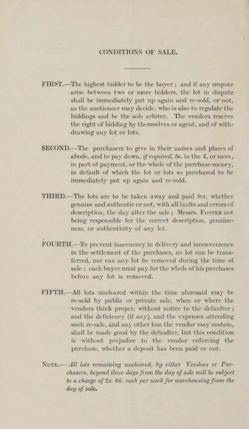 CONDITIONS OF SALE. FIRST.—The highest bidder to be the buyer ; and if any dispute arise between two or more bidders, the lot in dispute shall be immediately put up again and re-sold, or not, as the auctioneer may decide, who is also to regulate the biddings and be the sole arbiter. The vendors reserve the right of bidding by themselves or agent, and of with- drawing any lot or lots. ) SECOND.—The purchasers to give in their names and places of abode, and to pay down, 2f required, 5s. in the £, or more, in part of payment, or the whole of the purchase-money, in default of which the lot or lots so purchased to be immediately put up again and re-sold. THIRD.—The lots are to be taken away and paid for, whether genuine and authentic or not, with all faults and errors of description, the day after the sale ; Messrs. Foster not being responsible for the correct description, genuine- ness, or authenticity of any lot. FOURTH.—To prevent inaccuracy in delivery and inconvenience in the settlement of the purchases, no lot can be trans- ferred, nor can any lot be removed during the time of sale ; each buyer must pay for the whole of his purchases before any lot is removed. FIFTH.—AIl lots uncleared within the time aforesaid may be re-sold by public or private sale, when or where the vendors think proper, without notice to the defaulter ; and the deficiency (if any), and the expenses attending such re-sale, and any other loss the vendor may sustain, shall be made good by the defaulter, but this condition is without prejudice to the vendor enforcing the purchase, whether a deposit has been paid or not. Note.— All lots remaining uncleared, by either Vendors or Pur- chasers, beyond three days from the day of sale will be subject to a charge of 2s. 6d. each per week for warehousing from the day of sale.