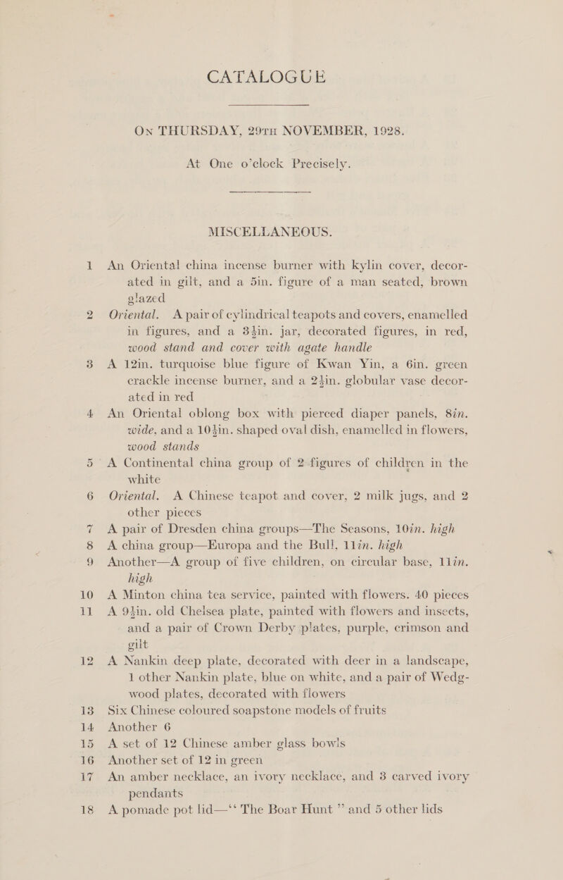 LX) ~ Oo OC 10 dat 12 13 14: 15 16 17 CATALOGUE On THURSDAY, 29TH NOVEMBER, 1928. At One o’clock Precisely. —————$—$—$——— MISCELLANEOUS. An Oriental china incense burner with kylin cover, decor- ated in gilt, and a 5in. figure of a man seated, brown glazed | Oriental. A pair of cylindrical teapots and covers, enamelled in figures, and a 34in. jar, decorated figures, in red, wood stand and cover with agate handle A 12in. turquoise blue figure of Kwan Yin, a Gin. green crackle incense burner, and a 24in. globular vase decor- ated im red i An Oriental oblong box with pierced diaper panels, 8i%n. wede, and a 104in. shaped oval dish, enamelled in flowers, wood stands white . Oriental. A Chinese teapot and cover, 2 milk jugs, and 2 other pieces A pair of Dresden china groups—The Seasons, 10in. high A china group—Europa and the Bull, 1llin. high Another—A group of five children, on circular base, 1lin. high A Minton china tea service, painted with flowers. 40 pieces A 9hin. old Cheisea plate, pamted with flowers and insects, and a pair of Crown Derby plates, purple, crimson and gilt A Nankin deep plate, decorated with deer in a landscape, 1 other Nankin plate, blue on white, and a pair of Wedg- wood plates, decorated with flowers Six Chinese coloured soapstone models of fruits Another 6 A set of 12 Chinese amber glass bowls Another set of 12 in green An amber necklace, an ivory necklace, and 3 carved ivory pendants