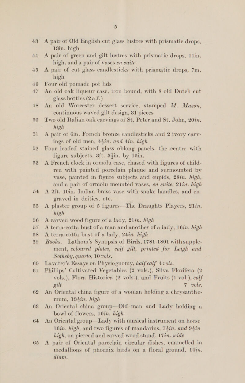 57 60 65 Or A pair of Old English cut glass lustres with prismatic drops, 13in. high A pair of green and gilt lustres with prismatic dreps, 1 lin. high, and a pair of vases en suite A pair of cut glass candlesticks with prismatic drops, 7in. high Four old pomade pot lids An old oak liqueur case, tron bound, with 8 old Dutch cut glass bottles (2 a.f.) An old Worcester dessert service, stamped M. Mason, continuous waved gilt design, 31 pieces Two old Italian oak carvings of St. Peter and St. John, 20in. high A pair of 6in. French bronze candlesticks and 2 ivory carv- ings of old men, 44in. and 4in. high Four leaded stained glass oblong panels, the centre with figure subjects, 3ft. 3din. by 15in. A French clock in ormolu case, chased with figures of child- ren with painted porcelain plaque and surmounted by vase, painted in figure subjects and cupids, 28%. high, and a pair of ormolu mounted vases, en suate, 21in. high A 2f{t. 10in. Indian brass vase with snake handles, and en- graved in deities, ete. A plaster group of 5 figures—The Draughts Players, 21én. high A carved wood figure of a lady, 21lan. high A terra-cotta bust of a man and another of a lady, 16in. high A terra-cotta bust of a lady, 240n. high Books. WLathom’s Synopsis of Birds, 1781-1801 with supple- ment, coloured plates, calf gilt, printed for Leigh and Sotheby, quarto, 10 vols. Lavater’s Essays on Physiognomy, half calf 4 vols. Phillips’ Cultivated Vegetables (2 vols.), Silva Florifera (2 vols.), Flora Historica (2 vols.), and Fruits (1 vol.), calf gilt 7 vols. An Oriental china figure of a woman holding a chrysanthe- mum, 134in. high An Oriental china group—Old man and Lady holding a bowl of flowers, 16in. high An Oriental group—Lady with musical instrument on horse 16in. high, and two figures of mandarins, 74in. and 94in high, on pierced and carved wood stand, 17in. wide A pair of Oriental porcelain circular dishes, enamelled in medallions of phoenix birds on a floral ground, 147n. diam.