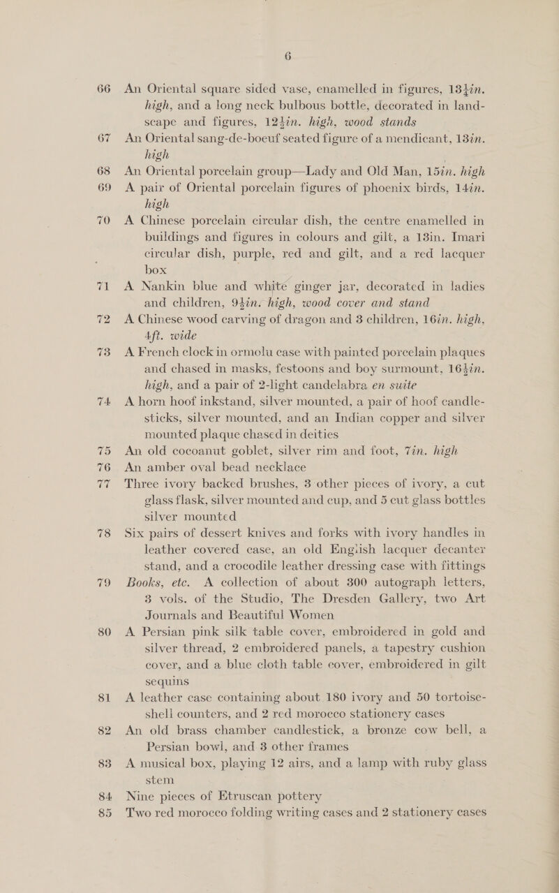 66 TA 80 An Oriental square sided vase, enamelled in figures, 134én. high, and a long neck bulbous bottle, decorated in land- scape and figures, 124¢n. high, woed stands An Oriental sang-de-boeuf seated figure of a mendicant, 13in. high : | An Oriental porcelain group—Lady and Old Man, 15in. high A pair of Oriental porcelain figures of phoenix birds, 14in. high | A Chinese porcelain circular dish, the centre enamelled in buildings and figures in colours and gilt, a 13in. Imari circular dish, purple, red and gilt, and a red lacquer box A Nankin blue and white ginger jar, decorated in ladies and children, 94in. high, wood cover and stand A Chinese wood carving of dragon and 3 children, 16in. high, Aft. wide | A French clock in ormolu case with painted porcelain plaques and chased in masks, festoons and boy surmount, 164zn. high, and a pair of 2-light candelabra en suite A horn hoof inkstand, silver mounted, a pair of hoof candle- sticks, silver mounted, and an Indian copper and silver mounted plaque chased in deities An old cocoanut goblet, silver rim and foot, Zin. high An amber oval bead necklace Three ivory backed brushes, 3 other pieces of ivory, a cut glass flask, silver mounted and cup, and 5 cut glass bottles silver mounted Six pairs of dessert knives and forks with ivory handles in leather covered case, an old Engush lacquer decanter stand, and a crocodile leather dressing case with fittings Books, etc. A collection of about 300 autograph letters, 3 vols. of the Studio, The Dresden Gallery, two Art Journals and Beautiful Women A Persian pink silk table cover, embroidered in gold and silver thread, 2 embroidered panels, a tapestry cushion cover, and a blue cloth table cover, embroidered in gilt sequins A leather case containing about.180 ivory and 50 tortoise- sheli counters, and 2 red morocco stationery cases An old brass chamber candlestick, a bronze cow bell, a Persian bowl, and 3 other frames A musical box, playing 12 airs, and a lamp with ruby glass stem | Nine pieces of Etruscan pottery