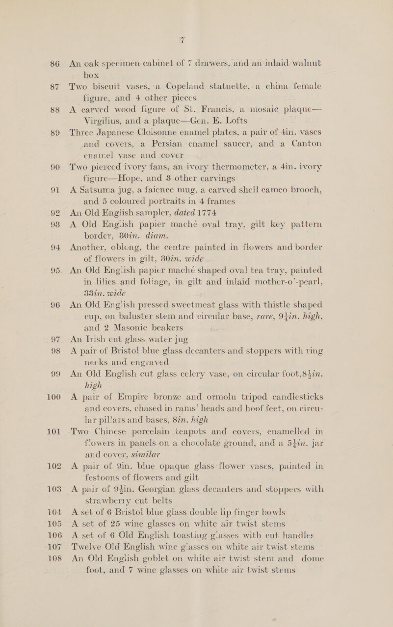 89 90 Ot 92 93 94. 95 oF 98 99 100 101 ~2 An oak specimen cabinet of 7 drawers, and an inlaid walnut box ) Two biscuit vases,:a Copeland statuette,.a china. female figure, and 4 other pieces | A carved wood figure of St. Francis, a mosaic plaque— Virgilius, and a plaque—Gen. EK. Lofts Three Japanese Cloisonne enamel plates, a pair of 4in. vases .and covers, a Persian enamel saucer, and a Canton enamel vase and :cover Two pierced ivory fans, an ivory thermometer, a 4in. ivory figure—Hope, and 3 other carvings A Satsuma jug, a faience mug, a carved shel! cameo brooch, and 5 coloured portraits in 4 frames An Old English sampler, dated 1774 A Old Engiish papier mache oval tray, gilt key pattern border, 30in. diam. Another, oblong, the centre painted in flowers and border of flowers in gilt, 307. wide An Old Engtish papier mache shaped oval tea tray, painted in lies and foliage, in gilt and inlaid mother-o’-pearl, 33in. wide | An Old Eng‘ish pressed sweetmeat glass with thistle shaped cup, on baluster stem and circular base, rare, 91in. high, and 2 Masonic beakers ; An Irish cut glass water jug A pair of Bristol blue glass decanters and stoppers with ring necks and engraved. An Old English cut glass celery vase, on circular foot,8$in. high A pair of Empire bronze and ormolu tripod candlesticks and covers, chased in rams’ heads and hoof feet, on circu- lar pillars and bases, 82n. high flowers in panels on a chocolate ground, and a 54in. Jar and cover, similar A pair of 9m. blue opaque glass flower vases, painted in festoons of flowers and gilt A pair of 9$in. Georgian glass decanters and stoppers with strawberry cut belts A set of 6 Bristol blue glass double lip finger bowls A. set of 25 wine glasses on white air twist stems A set of 6 Old English toasting gasses with cut handles Twelve Old English wine g'asses on white air twist stems An Old Engish goblet on white air twist stem and dome