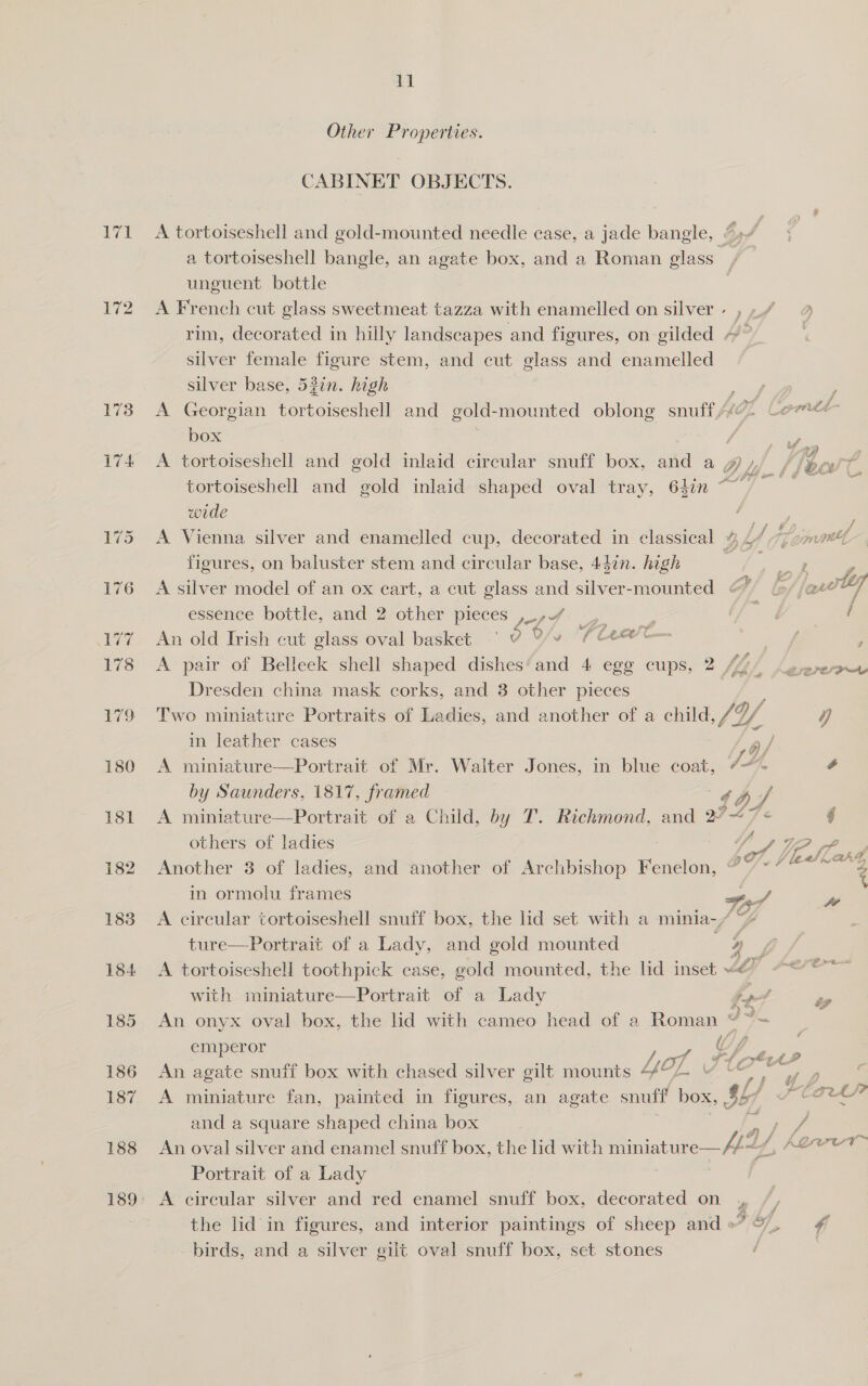 182 183 184 185 186 187 188 11 Other Properties. CABINET OBJECTS. A tortoiseshell and gold-mounted needle case, a jade bangle, “» re a tortoiseshell bangle, an agate box, and a Roman glass 3 unguent bottle A French cut glass sweetmeat tazza with enamelled on silver» ,,/ 9 rim, decorated in hilly landscapes and figures, on gilded ~~ , silver female figure stem, and cut glass and enamelled silver base, 53in. high A Georgian tortoiseshell and gold- -mounted oblong snuff, Comet box | saa A tortoiseshell and gold inlaid circular snuff box, and a gy /, 4k Pind tortoiseshell and gold inlaid shaped oval tray, 64in ~ 7 wede A Vienna silver and enamelled cup, decorated in classical % 1/77 mnt, figures, on baluster stem and circular base, 447n. high a Me te x é 2 ) a / i] A silver model of an ox eart, a cut glass and ieee eee Cf! lof {are   essénce bottle, and 2’other-pieces , 74) ( An old Irish cut glass oval basket ° ¥ Y/v TA . £ ; A pair of Belleek shell shaped dishes‘ and 4 egg cups, 2 [bye Lewure Dresden china mask corks, and 8 other pieces Two miniature Portraits of Ladies, and another of a child, SY Df y in leather cases ; / A miniature—Portrait of Mr. Walter Jones, in blue coat, “~*~ é by Saunders, 1817, framed 4hf A miniature—Portrait of a Child, by T. Richmond, and 2°~“7 = ] others of ladies fy VP (Py Another 3 of ladies, and another of Archbishop Fenelon, jy Kamala: in ormolu frames 7of, pe A circular tortoiseshell snuff box, the lid set with a minia-/ ture—Portrait of a Lady, and gold mounted 4, A tortoiseshell toothpick case, gold mounted, the lid inset ~@&amp; “* with miniature—Portrait of a Lady he , “ An onyx oval box, the lid with cameo head of a Roman “ ~= emperor ie Uf , ~ An agate snuff box with chased silver gilt mounts 44“ 4 a eee A miniature fan, painted in figures, an agate snuff box, $5 f SCO? and a square shaped china box he An oval silver and enamel snuff box, the lid with miniature— fit (, eer Portrait of a Lady A circular silver and red enamel snuff box, decorated on , the lid in figures, and interior paintings of sheep and»” 9. birds, and a silver gilt oval snuff box, set stones /